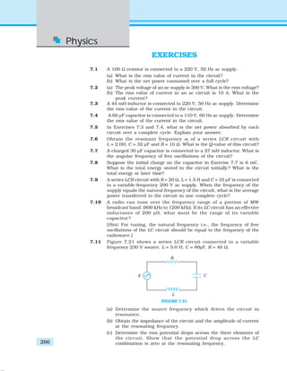 Physics
266
EXERCISES
7.1 A 100 Ω resistor is connected to a 220 V, 50 Hz ac supply.
(a) What is the rms value of current in the circuit?
(b) What is the net power consumed over a full cycle?
7.2 (a) The peak voltage of an ac supply is 300 V. What is the rms voltage?
(b) The rms value of current in an ac circuit is 10 A. What is the
peak current?
7.3 A 44 mH inductor is connected to 220 V, 50 Hz ac supply. Determine
the rms value of the current in the circuit.
7.4 A 60 μF capacitor is connected to a 110 V, 60 Hz ac supply. Determine
the rms value of the current in the circuit.
7.5 In Exercises 7.3 and 7.4, what is the net power absorbed by each
circuit over a complete cycle. Explain your answer.
7.6 Obtain the resonant frequency ωr
of a series LCR circuit with
L = 2.0H, C = 32 μF and R = 10 Ω. What is the Q-value of this circuit?
7.7 A charged 30 μF capacitor is connected to a 27 mH inductor. What is
the angular frequency of free oscillations of the circuit?
7.8 Suppose the initial charge on the capacitor in Exercise 7.7 is 6 mC.
What is the total energy stored in the circuit initially? What is the
total energy at later time?
7.9 A series LCR circuit with R = 20 Ω, L = 1.5 H and C = 35 μF is connected
to a variable-frequency 200 V ac supply. When the frequency of the
supply equals the natural frequency of the circuit, what is the average
power transferred to the circuit in one complete cycle?
7.10 A radio can tune over the frequency range of a portion of MW
broadcast band: (800 kHz to 1200 kHz). If its LC circuit has an effective
inductance of 200 μH, what must be the range of its variable
capacitor?
[Hint: For tuning, the natural frequency i.e., the frequency of free
oscillations of the LC circuit should be equal to the frequency of the
radiowave.]
7.11 Figure 7.21 shows a series LCR circuit connected to a variable
frequency 230 V source. L = 5.0 H, C = 80μF, R = 40 Ω.
(a) Determine the source frequency which drives the circuit in
resonance.
(b) Obtain the impedance of the circuit and the amplitude of current
at the resonating frequency.
(c) Determine the rms potential drops across the three elements of
the circuit. Show that the potential drop across the LC
combination is zero at the resonating frequency.
FIGURE 7.21
 