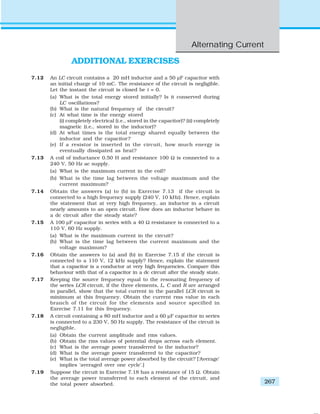 Alternating Current
267
ADDITIONAL EXERCISES
7.12 An LC circuit contains a 20 mH inductor and a 50 μF capacitor with
an initial charge of 10 mC. The resistance of the circuit is negligible.
Let the instant the circuit is closed be t = 0.
(a) What is the total energy stored initially? Is it conserved during
LC oscillations?
(b) What is the natural frequency of the circuit?
(c) At what time is the energy stored
(i) completely electrical (i.e., stored in the capacitor)? (ii) completely
magnetic (i.e., stored in the inductor)?
(d) At what times is the total energy shared equally between the
inductor and the capacitor?
(e) If a resistor is inserted in the circuit, how much energy is
eventually dissipated as heat?
7.13 A coil of inductance 0.50 H and resistance 100 Ω is connected to a
240 V, 50 Hz ac supply.
(a) What is the maximum current in the coil?
(b) What is the time lag between the voltage maximum and the
current maximum?
7.14 Obtain the answers (a) to (b) in Exercise 7.13 if the circuit is
connected to a high frequency supply (240 V, 10 kHz). Hence, explain
the statement that at very high frequency, an inductor in a circuit
nearly amounts to an open circuit. How does an inductor behave in
a dc circuit after the steady state?
7.15 A 100 μF capacitor in series with a 40 Ω resistance is connected to a
110 V, 60 Hz supply.
(a) What is the maximum current in the circuit?
(b) What is the time lag between the current maximum and the
voltage maximum?
7.16 Obtain the answers to (a) and (b) in Exercise 7.15 if the circuit is
connected to a 110 V, 12 kHz supply? Hence, explain the statement
that a capacitor is a conductor at very high frequencies. Compare this
behaviour with that of a capacitor in a dc circuit after the steady state.
7.17 Keeping the source frequency equal to the resonating frequency of
the series LCR circuit, if the three elements, L, C and R are arranged
in parallel, show that the total current in the parallel LCR circuit is
minimum at this frequency. Obtain the current rms value in each
branch of the circuit for the elements and source specified in
Exercise 7.11 for this frequency.
7.18 A circuit containing a 80 mH inductor and a 60 μF capacitor in series
is connected to a 230 V, 50 Hz supply. The resistance of the circuit is
negligible.
(a) Obtain the current amplitude and rms values.
(b) Obtain the rms values of potential drops across each element.
(c) What is the average power transferred to the inductor?
(d) What is the average power transferred to the capacitor?
(e) What is the total average power absorbed by the circuit? [‘Average’
implies ‘averaged over one cycle’.]
7.19 Suppose the circuit in Exercise 7.18 has a resistance of 15 Ω. Obtain
the average power transferred to each element of the circuit, and
the total power absorbed.
 