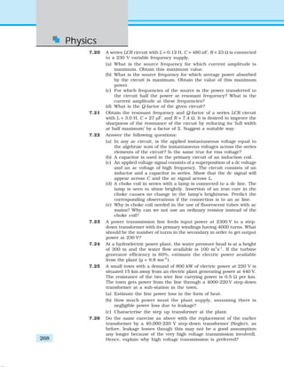 Physics
268
7.20 A series LCR circuit with L = 0.12 H, C = 480 nF, R = 23 Ω is connected
to a 230 V variable frequency supply.
(a) What is the source frequency for which current amplitude is
maximum. Obtain this maximum value.
(b) What is the source frequency for which average power absorbed
by the circuit is maximum. Obtain the value of this maximum
power.
(c) For which frequencies of the source is the power transferred to
the circuit half the power at resonant frequency? What is the
current amplitude at these frequencies?
(d) What is the Q-factor of the given circuit?
7.21 Obtain the resonant frequency and Q-factor of a series LCR circuit
with L = 3.0 H, C = 27 μF, and R = 7.4 Ω. It is desired to improve the
sharpness of the resonance of the circuit by reducing its ‘full width
at half maximum’ by a factor of 2. Suggest a suitable way.
7.22 Answer the following questions:
(a) In any ac circuit, is the applied instantaneous voltage equal to
the algebraic sum of the instantaneous voltages across the series
elements of the circuit? Is the same true for rms voltage?
(b) A capacitor is used in the primary circuit of an induction coil.
(c) An applied voltage signal consists of a superposition of a dc voltage
and an ac voltage of high frequency. The circuit consists of an
inductor and a capacitor in series. Show that the dc signal will
appear across C and the ac signal across L.
(d) A choke coil in series with a lamp is connected to a dc line. The
lamp is seen to shine brightly. Insertion of an iron core in the
choke causes no change in the lamp’s brightness. Predict the
corresponding observations if the connection is to an ac line.
(e) Why is choke coil needed in the use of fluorescent tubes with ac
mains? Why can we not use an ordinary resistor instead of the
choke coil?
7.23 A power transmission line feeds input power at 2300 V to a step-
down transformer with its primary windings having 4000 turns. What
should be the number of turns in the secondary in order to get output
power at 230 V?
7.24 At a hydroelectric power plant, the water pressure head is at a height
of 300 m and the water flow available is 100 m3
s–1
. If the turbine
generator efficiency is 60%, estimate the electric power available
from the plant (g = 9.8 ms–2
).
7.25 A small town with a demand of 800 kW of electric power at 220 V is
situated 15 km away from an electric plant generating power at 440 V.
The resistance of the two wire line carrying power is 0.5 Ω per km.
The town gets power from the line through a 4000-220 V step-down
transformer at a sub-station in the town.
(a) Estimate the line power loss in the form of heat.
(b) How much power must the plant supply, assuming there is
negligible power loss due to leakage?
(c) Characterise the step up transformer at the plant.
7.26 Do the same exercise as above with the replacement of the earlier
transformer by a 40,000-220 V step-down transformer (Neglect, as
before, leakage losses though this may not be a good assumption
any longer because of the very high voltage transmission involved).
Hence, explain why high voltage transmission is preferred?
 