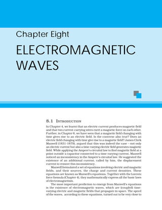 Chapter Eight
ELECTROMAGNETIC
WAVES
8.1 INTRODUCTION
In Chapter 4, we learnt that an electric current produces magnetic field
and that two current-carrying wires exert a magnetic force on each other.
Further, in Chapter 6, we have seen that a magnetic field changing with
time gives rise to an electric field. Is the converse also true? Does an
electric field changing with time give rise to a magnetic field? James Clerk
Maxwell (1831-1879), argued that this was indeed the case – not only
an electric current but also a time-varying electric field generates magnetic
field. While applying the Ampere’s circuital law to find magnetic field at a
point outside a capacitor connected to a time-varying current, Maxwell
noticed an inconsistency in the Ampere’s circuital law. He suggested the
existence of an additional current, called by him, the displacement
current to remove this inconsistency.
Maxwell formulated a set of equations involving electric and magnetic
fields, and their sources, the charge and current densities. These
equations are known as Maxwell’s equations. Together with the Lorentz
force formula (Chapter 4), they mathematically express all the basic laws
of electromagnetism.
The most important prediction to emerge from Maxwell’s equations
is the existence of electromagnetic waves, which are (coupled) time-
varying electric and magnetic fields that propagate in space. The speed
of the waves, according to these equations, turned out to be very close to
 