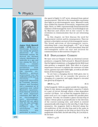 Physics
270
the speed of light( 3 ×108
m/s), obtained from optical
measurements. This led to the remarkable conclusion
that light is an electromagnetic wave. Maxwell’s work
thus unified the domain of electricity, magnetism and
light. Hertz, in 1885, experimentally demonstrated the
existence of electromagnetic waves. Its technological use
by Marconi and others led in due course to the
revolution in communication that we are witnessing
today.
In this chapter, we first discuss the need for
displacement current and its consequences. Then we
present a descriptive account of electromagnetic waves.
The broad spectrum of electromagnetic waves,
stretching from γ rays (wavelength ~10–12
m) to long
radio waves (wavelength ~106
m) is described. How the
electromagnetic waves are sent and received for
communication is discussed in Chapter 15.
8.2 DISPLACEMENT CURRENT
We have seen in Chapter 4 that an electrical current
produces a magnetic field around it. Maxwell showed
that for logical consistency, a changing electric field must
also produce a magnetic field. This effect is of great
importance because it explains the existence of radio
waves, gamma rays and visible light, as well as all other
forms of electromagnetic waves.
To see how a changing electric field gives rise to
a magnetic field, let us consider the process of
charging of a capacitor and apply Ampere’s circuital
law given by (Chapter 4)
“B.dl = μ0
i (t) (8.1)
to find magnetic field at a point outside the capacitor.
Figure 8.1(a) shows a parallel plate capacitor C which
is a part of circuit through which a time-dependent
current i (t) flows . Let us find the magnetic field at a
point such as P, in a region outside the parallel plate
capacitor. For this, we consider a plane circular loop of
radius r whose plane is perpendicular to the direction
of the current-carrying wire, and which is centred
symmetrically with respect to the wire [Fig. 8.1(a)]. From
symmetry, the magnetic field is directed along the
circumference of the circular loop and is the same in
magnitude at all points on the loop so that if B is the
magnitude of the field, the left side of Eq. (8.1) is B (2π r).
So we have
B (2πr) = μ0
i (t) (8 .2)
JAMESCLERKMAXWELL(1831–1879)
James Clerk Maxwell
(1831 – 1879) Born in
Edinburgh, Scotland,
was among the greatest
physicists of the
nineteenth century. He
derived the thermal
velocity distribution of
molecules in a gas and
was among the first to
obtain reliable
estimates of molecular
parameters from
measurable quantities
like viscosity, etc.
Maxwell’s greatest
acheivement was the
unification of the laws of
electricity and
magnetism (discovered
by Coulomb, Oersted,
Ampere and Faraday)
into a consistent set of
equations now called
Maxwell’s equations.
From these he arrived at
the most important
conclusion that light is
an electromagnetic
wave. Interestingly,
Maxwell did not agree
with the idea (strongly
suggested by the
Faraday’s laws of
electrolysis) that
electricity was
particulate in nature.
 