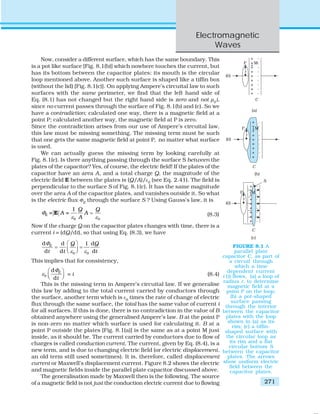 Electromagnetic
Waves
271
Now, consider a different surface, which has the same boundary. This
is a pot like surface [Fig. 8.1(b)] which nowhere touches the current, but
has its bottom between the capacitor plates; its mouth is the circular
loop mentioned above. Another such surface is shaped like a tiffin box
(without the lid) [Fig. 8.1(c)]. On applying Ampere’s circuital law to such
surfaces with the same perimeter, we find that the left hand side of
Eq. (8.1) has not changed but the right hand side is zero and not μ0
i,
since no current passes through the surface of Fig. 8.1(b) and (c). So we
have a contradiction; calculated one way, there is a magnetic field at a
point P; calculated another way, the magnetic field at P is zero.
Since the contradiction arises from our use of Ampere’s circuital law,
this law must be missing something. The missing term must be such
that one gets the same magnetic field at point P, no matter what surface
is used.
We can actually guess the missing term by looking carefully at
Fig. 8.1(c). Is there anything passing through the surface S between the
plates of the capacitor? Yes, of course, the electric field! If the plates of the
capacitor have an area A, and a total charge Q, the magnitude of the
electric field E between the plates is (Q/A)/ε0
(see Eq. 2.41). The field is
perpendicular to the surface S of Fig. 8.1(c). It has the same magnitude
over the area A of the capacitor plates, and vanishes outside it. So what
is the electric flux ΦE
through the surface S ? Using Gauss’s law, it is
E
0 0
1
= =
Q Q
A A
A
Φ
ε ε
=E (8.3)
Now if the charge Q on the capacitor plates changes with time, there is a
current i = (dQ/dt), so that using Eq. (8.3), we have
0 0
d d 1 d
d d d
E Q Q
t t t
Φ
ε ε
⎛ ⎞
= =⎜ ⎟⎝ ⎠
This implies that for consistency,
0
d
d
E
t
Φ
ε
⎛ ⎞
⎜ ⎟⎝ ⎠
= i (8.4)
This is the missing term in Ampere’s circuital law. If we generalise
this law by adding to the total current carried by conductors through
the surface, another term which is ε0
times the rate of change of electric
flux through the same surface, the total has the same value of current i
for all surfaces. If this is done, there is no contradiction in the value of B
obtained anywhere using the generalised Ampere’s law. B at the point P
is non-zero no matter which surface is used for calculating it. B at a
point P outside the plates [Fig. 8.1(a)] is the same as at a point M just
inside, as it should be. The current carried by conductors due to flow of
charges is called conduction current. The current, given by Eq. (8.4), is a
new term, and is due to changing electric field (or electric displacement,
an old term still used sometimes). It is, therefore, called displacement
current or Maxwell’s displacement current. Figure 8.2 shows the electric
and magnetic fields inside the parallel plate capacitor discussed above.
The generalisation made by Maxwell then is the following. The source
of a magnetic field is not just the conduction electric current due to flowing
FIGURE 8.1 A
parallel plate
capacitor C, as part of
a circuit through
which a time
dependent current
i (t) flows, (a) a loop of
radius r, to determine
magnetic field at a
point P on the loop;
(b) a pot-shaped
surface passing
through the interior
between the capacitor
plates with the loop
shown in (a) as its
rim; (c) a tiffin-
shaped surface with
the circular loop as
its rim and a flat
circular bottom S
between the capacitor
plates. The arrows
show uniform electric
field between the
capacitor plates.
 
