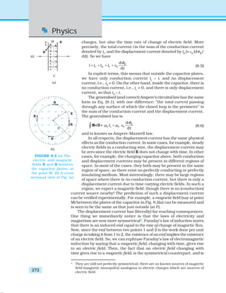 Physics
272
charges, but also the time rate of change of electric field. More
precisely, the total current i is the sum of the conduction current
denoted by ic
, and the displacement current denoted by id
(= ε0
(dΦE
/
dt)). So we have
0
d
d
E
e d ci i i i
t
Φ
ε= + = + (8.5)
In explicit terms, this means that outside the capacitor plates,
we have only conduction current ic
= i, and no displacement
current, i.e., id
= 0. On the other hand, inside the capacitor, there is
no conduction current, i.e., ic
= 0, and there is only displacement
current, so that id
= i.
The generalised (and correct) Ampere’s circuital law has the same
form as Eq. (8.1), with one difference: “the total current passing
through any surface of which the closed loop is the perimeter” is
the sum of the conduction current and the displacement current.
The generalised law is
0 0 0
d
d =
d
E
ci
t
Φ
μ μ ε+∫ B li (8.6)
and is known as Ampere-Maxwell law.
In all respects, the displacement current has the same physical
effects as the conduction current. In some cases, for example, steady
electric fields in a conducting wire, the displacement current may
be zero since the electric field E does not change with time. In other
cases, for example, the charging capacitor above, both conduction
and displacement currents may be present in different regions of
space. In most of the cases, they both may be present in the same
region of space, as there exist no perfectly conducting or perfectly
insulating medium. Most interestingly, there may be large regions
of space where there is no conduction current, but there is only a
displacement current due to time-varying electric fields. In such a
region, we expect a magnetic field, though there is no (conduction)
current source nearby! The prediction of such a displacement current
can be verified experimentally. For example, a magnetic field (say at point
M) between the plates of the capacitor in Fig. 8.2(a) can be measured and
is seen to be the same as that just outside (at P).
The displacement current has (literally) far reaching consequences.
One thing we immediately notice is that the laws of electricity and
magnetism are now more symmetrical*. Faraday’s law of induction states
that there is an induced emf equal to the rate of change of magnetic flux.
Now, since the emf between two points 1 and 2 is the work done per unit
charge in taking it from 1 to 2, the existence of an emf implies the existence
of an electric field. So, we can rephrase Faraday’s law of electromagnetic
induction by saying that a magnetic field, changing with time, gives rise
to an electric field. Then, the fact that an electric field changing with
time gives rise to a magnetic field, is the symmetrical counterpart, and is
FIGURE 8.2 (a) The
electric and magnetic
fields E and B between
the capacitor plates, at
the point M. (b) A cross
sectional view of Fig. (a).
* They are still not perfectly symmetrical; there are no known sources of magnetic
field (magnetic monopoles) analogous to electric charges which are sources of
electric field.
 