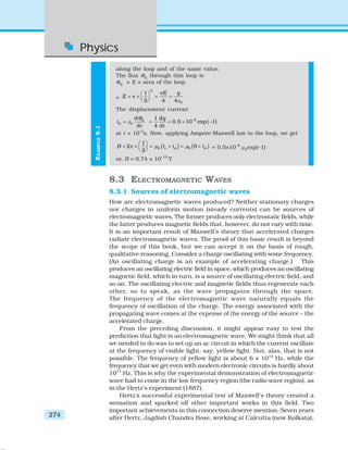 Physics
274
along the loop and of the same value.
The flux ΦE
through this loop is
ΦE
= E × area of the loop
=
2
0
1
2 4 4
E q
E
ε
π⎛ ⎞
× π × = =⎜ ⎟⎝ ⎠
The displacement current
0
d
d
E
di
t
Φ
ε= ( )–61 d
0.5 10 exp –1
4 d
q
t
= = ×
at t = 10–3
s. Now, applying Ampere-Maxwell law to the loop, we get
( ) ( )0 0
1
2 0
2
c d dB i i iμ μ
⎛ ⎞
× π × = + = +⎜ ⎟⎝ ⎠ = 0.5×10–6
μ0
exp(–1)
or, B = 0.74 × 10–13
T
8.3 ELECTROMAGNETIC WAVES
8.3.1 Sources of electromagnetic waves
How are electromagnetic waves produced? Neither stationary charges
nor charges in uniform motion (steady currents) can be sources of
electromagnetic waves. The former produces only electrostatic fields, while
the latter produces magnetic fields that, however, do not vary with time.
It is an important result of Maxwell’s theory that accelerated charges
radiate electromagnetic waves. The proof of this basic result is beyond
the scope of this book, but we can accept it on the basis of rough,
qualitative reasoning. Consider a charge oscillating with some frequency.
(An oscillating charge is an example of accelerating charge.) This
produces an oscillating electric field in space, which produces an oscillating
magnetic field, which in turn, is a source of oscillating electric field, and
so on. The oscillating electric and magnetic fields thus regenerate each
other, so to speak, as the wave propagates through the space.
The frequency of the electromagnetic wave naturally equals the
frequency of oscillation of the charge. The energy associated with the
propagating wave comes at the expense of the energy of the source – the
accelerated charge.
From the preceding discussion, it might appear easy to test the
prediction that light is an electromagnetic wave. We might think that all
we needed to do was to set up an ac circuit in which the current oscillate
at the frequency of visible light, say, yellow light. But, alas, that is not
possible. The frequency of yellow light is about 6 × 1014
Hz, while the
frequency that we get even with modern electronic circuits is hardly about
1011
Hz. This is why the experimental demonstration of electromagnetic
wave had to come in the low frequency region (the radio wave region), as
in the Hertz’s experiment (1887).
Hertz’s successful experimental test of Maxwell’s theory created a
sensation and sparked off other important works in this field. Two
important achievements in this connection deserve mention. Seven years
after Hertz, Jagdish Chandra Bose, working at Calcutta (now Kolkata),
EXAMPLE8.1
 