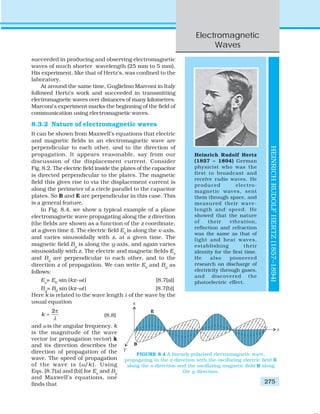 Electromagnetic
Waves
275
succeeded in producing and observing electromagnetic
waves of much shorter wavelength (25 mm to 5 mm).
His experiment, like that of Hertz’s, was confined to the
laboratory.
At around the same time, Guglielmo Marconi in Italy
followed Hertz’s work and succeeded in transmitting
electromagnetic waves over distances of many kilometres.
Marconi’s experiment marks the beginning of the field of
communication using electromagnetic waves.
8.3.2 Nature of electromagnetic waves
It can be shown from Maxwell’s equations that electric
and magnetic fields in an electromagnetic wave are
perpendicular to each other, and to the direction of
propagation. It appears reasonable, say from our
discussion of the displacement current. Consider
Fig. 8.2. The electric field inside the plates of the capacitor
is directed perpendicular to the plates. The magnetic
field this gives rise to via the displacement current is
along the perimeter of a circle parallel to the capacitor
plates. So B and E are perpendicular in this case. This
is a general feature.
In Fig. 8.4, we show a typical example of a plane
electromagnetic wave propagating along the z direction
(the fields are shown as a function of the z coordinate,
at a given time t). The electric field Ex
is along the x-axis,
and varies sinusoidally with z, at a given time. The
magnetic field By
is along the y-axis, and again varies
sinusoidally with z. The electric and magnetic fields Ex
and By
are perpendicular to each other, and to the
direction z of propagation. We can write Ex
and By
as
follows:
Ex
= E0
sin (kz–ωt) [8.7(a)]
By
= B0
sin (kz–ωt) [8.7(b)]
Here k is related to the wave length λ of the wave by the
usual equation
2
k
λ
π
= (8.8)
and ω is the angular frequency. k
is the magnitude of the wave
vector (or propagation vector) k
and its direction describes the
direction of propagation of the
wave. The speed of propagation
of the wave is (ω/k ). Using
Eqs. [8.7(a) and (b)] for Ex
and By
and Maxwell’s equations, one
finds that
Heinrich Rudolf Hertz
(1857 – 1894) German
physicist who was the
first to broadcast and
receive radio waves. He
produced electro-
magnetic waves, sent
them through space, and
measured their wave-
length and speed. He
showed that the nature
of their vibration,
reflection and refraction
was the same as that of
light and heat waves,
establishing their
identity for the first time.
He also pioneered
research on discharge of
electricity through gases,
and discovered the
photoelectric effect.
HEINRICHRUDOLFHERTZ(1857–1894)
FIGURE 8.4 A linearly polarised electromagnetic wave,
propagating in the z-direction with the oscillating electric field E
along the x-direction and the oscillating magnetic field B along
the y-direction.
 