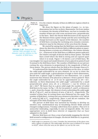 24
Physics
It is the relative density of lines in different regions which is
important.
We draw the figure on the plane of paper, i.e., in two-
dimensions but we live in three-dimensions. So if one wishes
to estimate the density of field lines, one has to consider the
number of lines per unit cross-sectional area, perpendicular
to the lines. Since the electric field decreases as the square of
the distance from a point charge and the area enclosing the
charge increases as the square of the distance, the number
of field lines crossing the enclosing area remains constant,
whatever may be the distance of the area from the charge.
We started by saying that the field lines carry information
about the direction of electric field at different points in space.
Having drawn a certain set of field lines, the relative density
(i.e., closeness) of the field lines at different points indicates
the relative strength of electric field at those points. The field
lines crowd where the field is strong and are spaced apart
where it is weak. Figure 1.16 shows a set of field lines. We
can imagine two equal and small elements of area placed at points R and
S normal to the field lines there. The number of field lines in our picture
cutting the area elements is proportional to the magnitude of field at
these points. The picture shows that the field at R is stronger than at S.
To understand the dependence of the field lines on the area, or rather
the solid angle subtended by an area element, let us try to relate the
area with the solid angle, a generalization of angle to three dimensions.
Recall how a (plane) angle is defined in two-dimensions. Let a small
transverse line element Δl be placed at a distance r from a point O. Then
the angle subtended by Δl at O can be approximated as Δθ = Δl/r.
Likewise, in three-dimensions the solid angle* subtended by a small
perpendicular plane area ΔS, at a distance r, can be written as
ΔΩ = ΔS/r2
. We know that in a given solid angle the number of radial
field lines is the same. In Fig. 1.16, for two points P1
and P2
at distances
r1 and r2 from the charge, the element of area subtending the solid angle
ΔΩ is 2
1r ΔΩ at P1
and an element of area 2
2r ΔΩ at P2
, respectively. The
number of lines (say n) cutting these area elements are the same. The
number of field lines, cutting unit area element is therefore n/( 2
1r ΔΩ) at
P1 andn/( 2
2r ΔΩ) at P2, respectively. Since n and ΔΩ are common, the
strength of the field clearly has a 1/r2
dependence.
The picture of field lines was invented by Faraday to develop an
intuitive non- mathematical way of visualizing electric fields around
charged configurations. Faraday called them lines of force. This term is
somewhat misleading, especially in case of magnetic fields. The more
appropriate term is field lines (electric or magnetic) that we have
adopted in this book.
Electric field lines are thus a way of pictorially mapping the electric
field around a configuration of charges. An electric field line is, in general,
FIGURE 1.16 Dependence of
electric field strength on the
distance and its relation to the
number of field lines.
* Solid angle is a measure of a cone. Consider the intersection of the given cone
with a sphere of radius R. The solid angle ΔΩ of the cone is defined to be equal
to ΔS/R
2
, where ΔS is the area on the sphere cut out by the cone.
 