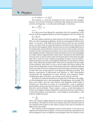 Physics
276
ω = ck, where, c = 1/ 0 0μ ε [8.9(a)]
The relation ω = ck is the standard one for waves (see for example,
Section 15.4 of class XI Physics textbook). This relation is often written
in terms of frequency, ν (=ω/2π) and wavelength, λ (=2π/k) as
2
2 c
π
ν
λ
⎛ ⎞
π = ⎜ ⎟⎝ ⎠ or
νλ = c [8.9(b)]
It is also seen from Maxwell’s equations that the magnitude of the
electric and the magnetic fields in an electromagnetic wave are related as
B0
= (E0
/c) (8.10)
We here make remarks on some features of electromagnetic waves.
They are self-sustaining oscillations of electric and magnetic fields in free
space, or vacuum. They differ from all the other waves we have studied
so far, in respect that no material medium is involved in the vibrations of
the electric and magnetic fields. Sound waves in air are longitudinal waves
of compression and rarefaction. Transverse waves on the surface of water
consist of water moving up and down as the wave spreads horizontally
and radially onwards. Transverse elastic (sound) waves can also propagate
in a solid, which is rigid and that resists shear. Scientists in the nineteenth
century were so much used to this mechanical picture that they thought
that there must be some medium pervading all space and all matter,
which responds to electric and magnetic fields just as any elastic medium
does. They called this medium ether. They were so convinced of the reality
of this medium, that there is even a novel called The Poison Belt by Sir
Arthur Conan Doyle (the creator of the famous detective Sherlock Holmes)
where the solar system is supposed to pass through a poisonous region
of ether! We now accept that no such physical medium is needed. The
famous experiment of Michelson and Morley in 1887 demolished
conclusively the hypothesis of ether. Electric and magnetic fields,
oscillating in space and time, can sustain each other in vacuum.
But what if a material medium is actually there? We know that light,
an electromagnetic wave, does propagate through glass, for example. We
have seen earlier that the total electric and magnetic fields inside a
medium are described in terms of a permittivity ε and a magnetic
permeability μ (these describe the factors by which the total fields differ
from the external fields). These replace ε0
and μ0
in the description to
electric and magnetic fields in Maxwell’s equations with the result that in
a material medium of permittivity ε and magnetic permeability μ, the
velocity of light becomes,
1
v
με
= (8.11)
Thus, the velocity of light depends on electric and magnetic properties of
the medium. We shall see in the next chapter that the refractive index of
one medium with respect to the other is equal to the ratio of velocities of
light in the two media.
The velocity of electromagnetic waves in free space or vacuum is an
important fundamental constant. It has been shown by experiments on
electromagnetic waves of different wavelengths that this velocity is the
Simulatepropagationofelectromagneticwaves
(i)http://www.amanogawa.com/waves.html
(ii)http://www.phys.hawaii.edu/~teb/java/ntnujava/emWave/emWave.html
 