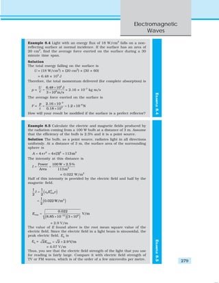 Electromagnetic
Waves
279
EXAMPLE8.4
Example 8.4 Light with an energy flux of 18 W/cm2
falls on a non-
reflecting surface at normal incidence. If the surface has an area of
20 cm2
, find the average force exerted on the surface during a 30
minute time span.
Solution
The total energy falling on the surface is
U = (18 W/cm2
) × (20 cm2
) × (30 × 60)
= 6.48 × 105
J
Therefore, the total momentum delivered (for complete absorption) is
p =
5
8
6.48 10 J
3 10 m/s
U
c
×
=
×
= 2.16 × 10–3
kg m/s
The average force exerted on the surface is
F =
3
6
4
2.16 10
1.2 10 N
0.18 10
p
t
−
−×
= = ×
×
How will your result be modified if the surface is a perfect reflector?
Example 8.5 Calculate the electric and magnetic fields produced by
the radiation coming from a 100 W bulb at a distance of 3 m. Assume
that the efficiency of the bulb is 2.5% and it is a point source.
Solution The bulb, as a point source, radiates light in all directions
uniformly. At a distance of 3 m, the surface area of the surrounding
sphere is
2 2 2
4 4 (3) 113mA r= π = π =
The intensity at this distance is
2
100 W 2.5 %Power
Area 113 m
I
×
= =
= 0.022 W/m2
Half of this intensity is provided by the electric field and half by the
magnetic field.
( )
( )
2
0
2
1 1
2 2
1
0.022 W/m
2
rmsI E cε=
=
( )( )12 8
0.022
V/m
8.85 10 3 10
rmsE −
=
× ×
= 2.9 V/m
The value of E found above is the root mean square value of the
electric field. Since the electric field in a light beam is sinusoidal, the
peak electric field, E0
is
E0
= rms2 2 2.9 V/mE = ×
= 4.07 V/m
Thus, you see that the electric field strength of the light that you use
for reading is fairly large. Compare it with electric field strength of
TV or FM waves, which is of the order of a few microvolts per metre.
EXAMPLE8.5
 
