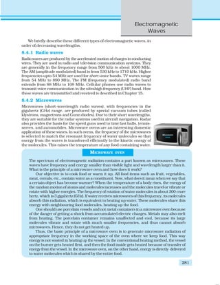 Electromagnetic
Waves
281
We briefly describe these different types of electromagnetic waves, in
order of decreasing wavelengths.
8.4.1 Radio waves
Radio waves are produced by the accelerated motion of charges in conducting
wires. They are used in radio and television communication systems. They
are generally in the frequency range from 500 kHz to about 1000 MHz.
The AM (amplitude modulated) band is from 530 kHz to 1710 kHz. Higher
frequencies upto 54 MHz are used for short wave bands. TV waves range
from 54 MHz to 890 MHz. The FM (frequency modulated) radio band
extends from 88 MHz to 108 MHz. Cellular phones use radio waves to
transmit voice communication in the ultrahigh frequency (UHF) band. How
these waves are transmitted and received is described in Chapter 15.
8.4.2 Microwaves
Microwaves (short-wavelength radio waves), with frequencies in the
gigahertz (GHz) range, are produced by special vacuum tubes (called
klystrons, magnetrons and Gunn diodes). Due to their short wavelengths,
they are suitable for the radar systems used in aircraft navigation. Radar
also provides the basis for the speed guns used to time fast balls, tennis-
serves, and automobiles. Microwave ovens are an interesting domestic
application of these waves. In such ovens, the frequency of the microwaves
is selected to match the resonant frequency of water molecules so that
energy from the waves is transferred efficiently to the kinetic energy of
the molecules. This raises the temperature of any food containing water.
MICROWAVE OVEN
The spectrum of electromagnetic radiation contains a part known as microwaves. These
waves have frequency and energy smaller than visible light and wavelength larger than it.
What is the principle of a microwave oven and how does it work?
Our objective is to cook food or warm it up. All food items such as fruit, vegetables,
meat, cereals, etc., contain water as a constituent. Now, what does it mean when we say that
a certain object has become warmer? When the temperature of a body rises, the energy of
the random motion of atoms and molecules increases and the molecules travel or vibrate or
rotate with higher energies. The frequency of rotation of water molecules is about 300 crore
hertz, which is 3 gigahertz (GHz). If water receives microwaves of this frequency, its molecules
absorb this radiation, which is equivalent to heating up water. These molecules share this
energy with neighbouring food molecules, heating up the food.
One should use porcelain vessels and not metal containers in a microwave oven because
of the danger of getting a shock from accumulated electric charges. Metals may also melt
from heating. The porcelain container remains unaffected and cool, because its large
molecules vibrate and rotate with much smaller frequencies, and thus cannot absorb
microwaves. Hence, they do not get heated up.
Thus, the basic principle of a microwave oven is to generate microwave radiation of
appropriate frequency in the working space of the oven where we keep food. This way
energy is not wasted in heating up the vessel. In the conventional heating method, the vessel
on the burner gets heated first, and then the food inside gets heated because of transfer of
energy from the vessel. In the microwave oven, on the other hand, energy is directly delivered
to water molecules which is shared by the entire food.
 