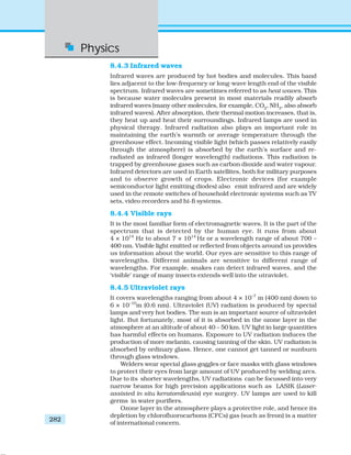 Physics
282
8.4.3 Infrared waves
Infrared waves are produced by hot bodies and molecules. This band
lies adjacent to the low-frequency or long-wave length end of the visible
spectrum. Infrared waves are sometimes referred to as heat waves. This
is because water molecules present in most materials readily absorb
infrared waves (many other molecules, for example, CO2
, NH3
, also absorb
infrared waves). After absorption, their thermal motion increases, that is,
they heat up and heat their surroundings. Infrared lamps are used in
physical therapy. Infrared radiation also plays an important role in
maintaining the earth’s warmth or average temperature through the
greenhouse effect. Incoming visible light (which passes relatively easily
through the atmosphere) is absorbed by the earth’s surface and re-
radiated as infrared (longer wavelength) radiations. This radiation is
trapped by greenhouse gases such as carbon dioxide and water vapour.
Infrared detectors are used in Earth satellites, both for military purposes
and to observe growth of crops. Electronic devices (for example
semiconductor light emitting diodes) also emit infrared and are widely
used in the remote switches of household electronic systems such as TV
sets, video recorders and hi-fi systems.
8.4.4 Visible rays
It is the most familiar form of electromagnetic waves. It is the part of the
spectrum that is detected by the human eye. It runs from about
4 × 1014
Hz to about 7 × 1014
Hz or a wavelength range of about 700 –
400 nm. Visible light emitted or reflected from objects around us provides
us information about the world. Our eyes are sensitive to this range of
wavelengths. Different animals are sensitive to different range of
wavelengths. For example, snakes can detect infrared waves, and the
‘visible’ range of many insects extends well into the utraviolet.
8.4.5 Ultraviolet rays
It covers wavelengths ranging from about 4 × 10–7
m (400 nm) down to
6 × 10–10
m (0.6 nm). Ultraviolet (UV) radiation is produced by special
lamps and very hot bodies. The sun is an important source of ultraviolet
light. But fortunately, most of it is absorbed in the ozone layer in the
atmosphere at an altitude of about 40 – 50 km. UV light in large quantities
has harmful effects on humans. Exposure to UV radiation induces the
production of more melanin, causing tanning of the skin. UV radiation is
absorbed by ordinary glass. Hence, one cannot get tanned or sunburn
through glass windows.
Welders wear special glass goggles or face masks with glass windows
to protect their eyes from large amount of UV produced by welding arcs.
Due to its shorter wavelengths, UV radiations can be focussed into very
narrow beams for high precision applications such as LASIK (Laser-
assisted in situ keratomileusis) eye surgery. UV lamps are used to kill
germs in water purifiers.
Ozone layer in the atmosphere plays a protective role, and hence its
depletion by chlorofluorocarbons (CFCs) gas (such as freon) is a matter
of international concern.
 