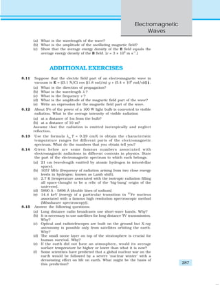 Electromagnetic
Waves
287
(a) What is the wavelength of the wave?
(b) What is the amplitude of the oscillating magnetic field?
(c) Show that the average energy density of the E field equals the
average energy density of the B field. [c = 3 × 108
m s–1
.]
ADDITIONAL EXERCISES
8.11 Suppose that the electric field part of an electromagnetic wave in
vacuum is E = {(3.1 N/C) cos [(1.8 rad/m) y + (5.4 × 106
rad/s)t]} ˆi .
(a) What is the direction of propagation?
(b) What is the wavelength λ ?
(c) What is the frequency ν ?
(d) What is the amplitude of the magnetic field part of the wave?
(e) Write an expression for the magnetic field part of the wave.
8.12 About 5% of the power of a 100 W light bulb is converted to visible
radiation. What is the average intensity of visible radiation
(a) at a distance of 1m from the bulb?
(b) at a distance of 10 m?
Assume that the radiation is emitted isotropically and neglect
reflection.
8.13 Use the formula λm
T = 0.29 cm K to obtain the characteristic
temperature ranges for different parts of the electromagnetic
spectrum. What do the numbers that you obtain tell you?
8.14 Given below are some famous numbers associated with
electromagnetic radiations in different contexts in physics. State
the part of the electromagnetic spectrum to which each belongs.
(a) 21 cm (wavelength emitted by atomic hydrogen in interstellar
space).
(b) 1057 MHz (frequency of radiation arising from two close energy
levels in hydrogen; known as Lamb shift).
(c) 2.7 K [temperature associated with the isotropic radiation filling
all space-thought to be a relic of the ‘big-bang’ origin of the
universe].
(d) 5890 Å - 5896 Å [double lines of sodium]
(e) 14.4 keV [energy of a particular transition in 57
Fe nucleus
associated with a famous high resolution spectroscopic method
(Mössbauer spectroscopy)].
8.15 Answer the following questions:
(a) Long distance radio broadcasts use short-wave bands. Why?
(b) It is necessary to use satellites for long distance TV transmission.
Why?
(c) Optical and radiotelescopes are built on the ground but X-ray
astronomy is possible only from satellites orbiting the earth.
Why?
(d) The small ozone layer on top of the stratosphere is crucial for
human survival. Why?
(e) If the earth did not have an atmosphere, would its average
surface temperature be higher or lower than what it is now?
(f ) Some scientists have predicted that a global nuclear war on the
earth would be followed by a severe ‘nuclear winter’ with a
devastating effect on life on earth. What might be the basis of
this prediction?
 