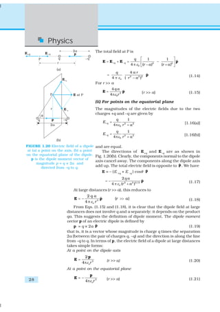 28
Physics
The total field at P is
2 2
0
1 1
ˆ
4 ( ) ( )
q q
q
r a r aε+ −
⎡ ⎤
= + = −⎢ ⎥
π − +⎣ ⎦
E E E p
2 2 2
4
ˆ
4 ( )o
a rq
r aε
=
π −
p (1.14)
For r >> a
3
0
4
ˆ
4
q a
rε
=
π
E p (r >> a) (1.15)
(ii) For points on the equatorial plane
The magnitudes of the electric fields due to the two
charges +q and –q are given by
2 2
0
1
4
q
q
E
r aε+ =
π + [1.16(a)]
– 2 2
0
1
4
q
q
E
r aε
=
π +
[1.16(b)]
and are equal.
The directions of E+q and E–q are as shown in
Fig. 1.20(b). Clearly, the components normal to the dipole
axis cancel away. The components along the dipole axis
add up. The total electric field is opposite to ˆp. We have
E = – (E +q + E –q ) cosθ ˆp
2 2 3/2
2
ˆ
4 ( )o
q a
r aε
= −
π +
p (1.17)
At large distances (r >> a), this reduces to
3
2
ˆ ( )
4 o
q a
r a
rε
= − >>
π
E p (1.18)
From Eqs. (1.15) and (1.18), it is clear that the dipole field at large
distances does not involve q and a separately; it depends on the product
qa. This suggests the definition of dipole moment. The dipole moment
vector p of an electric dipole is defined by
p = q × 2a ˆp (1.19)
that is, it is a vector whose magnitude is charge q times the separation
2a (between the pair of charges q, –q) and the direction is along the line
from –q to q. In terms of p, the electric field of a dipole at large distances
takes simple forms:
At a point on the dipole axis
3
2
4 orε
=
π
p
E (r >> a) (1.20)
At a point on the equatorial plane
3
4 orε
= −
π
p
E (r >> a) (1.21)
FIGURE 1.20 Electric field of a dipole
at (a) a point on the axis, (b) a point
on the equatorial plane of the dipole.
p is the dipole moment vector of
magnitude p = q × 2a and
directed from –q to q.
 
