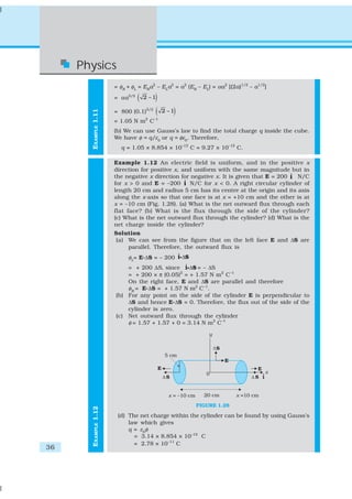 36
Physics
EXAMPLE1.12EXAMPLE1.11
= φR
+ φL
= ER
a2
– EL
a2
= a2
(ER
– EL
) = αa2
[(2a)1/2
– a1/2
]
= αa5/2
( )2 – 1
= 800 (0.1)5/2
( )2 – 1
= 1.05 N m2
C–1
(b) We can use Gauss’s law to find the total charge q inside the cube.
We have φ = q/ε0
or q = φε0
. Therefore,
q = 1.05 × 8.854 × 10–12
C = 9.27 × 10–12
C.
Example 1.12 An electric field is uniform, and in the positive x
direction for positive x, and uniform with the same magnitude but in
the negative x direction for negative x. It is given that E = 200 ˆi N/C
for x > 0 and E = –200 ˆi N/C for x < 0. A right circular cylinder of
length 20 cm and radius 5 cm has its centre at the origin and its axis
along the x-axis so that one face is at x = +10 cm and the other is at
x = –10 cm (Fig. 1.28). (a) What is the net outward flux through each
flat face? (b) What is the flux through the side of the cylinder?
(c) What is the net outward flux through the cylinder? (d) What is the
net charge inside the cylinder?
Solution
(a) We can see from the figure that on the left face E and ΔS are
parallel. Therefore, the outward flux is
φL
= E.ΔS = – 200 ˆ Δi Si
= + 200 ΔS, since ˆ Δi Si = – ΔS
= + 200 × π (0.05)2
= + 1.57 N m2
C–1
On the right face, E and ΔS are parallel and therefore
φR
= E.ΔS = + 1.57 N m2
C–1
.
(b) For any point on the side of the cylinder E is perpendicular to
ΔS and hence E.ΔS = 0. Therefore, the flux out of the side of the
cylinder is zero.
(c) Net outward flux through the cylinder
φ = 1.57 + 1.57 + 0 = 3.14 N m2
C–1
FIGURE 1.28
(d) The net charge within the cylinder can be found by using Gauss’s
law which gives
q = ε0
φ
= 3.14 × 8.854 × 10–12
C
= 2.78 × 10–11
C
 