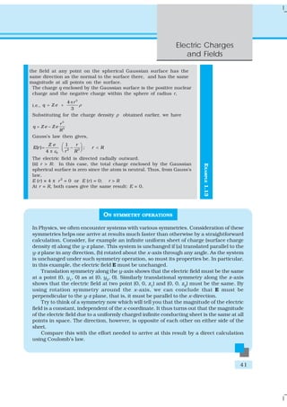 Electric Charges
and Fields
41
EXAMPLE1.13
the field at any point on the spherical Gaussian surface has the
same direction as the normal to the surface there, and has the same
magnitude at all points on the surface.
The charge q enclosed by the Gaussian surface is the positive nuclear
charge and the negative charge within the sphere of radius r,
i.e.,
3
4
3
r
q Z e ρ
π
= +
Substituting for the charge density ρ obtained earlier, we have
3
3
r
q Z e Z e
R
= −
Gauss’s law then gives,
2 3
0
1
( ) ;
4
Z e r
E r r R
r Rε
⎛ ⎞
= − <⎜ ⎟⎝ ⎠π
The electric field is directed radially outward.
(ii) r > R: In this case, the total charge enclosed by the Gaussian
spherical surface is zero since the atom is neutral. Thus, from Gauss’s
law,
E (r) × 4 π r2
= 0 or E (r) = 0; r > R
At r = R, both cases give the same result: E = 0.
ON SYMMETRY OPERATIONS
In Physics, we often encounter systems with various symmetries. Consideration of these
symmetries helps one arrive at results much faster than otherwise by a straightforward
calculation. Consider, for example an infinite uniform sheet of charge (surface charge
density σ) along the y-z plane. This system is unchanged if (a) translated parallel to the
y-z plane in any direction, (b) rotated about the x-axis through any angle. As the system
is unchanged under such symmetry operation, so must its properties be. In particular,
in this example, the electric field E must be unchanged.
Translation symmetry along the y-axis shows that the electric field must be the same
at a point (0, y1
, 0) as at (0, y2
, 0). Similarly translational symmetry along the z-axis
shows that the electric field at two point (0, 0, z1
) and (0, 0, z2
) must be the same. By
using rotation symmetry around the x-axis, we can conclude that E must be
perpendicular to the y-z plane, that is, it must be parallel to the x-direction.
Try to think of a symmetry now which will tell you that the magnitude of the electric
field is a constant, independent of the x-coordinate. It thus turns out that the magnitude
of the electric field due to a uniformly charged infinite conducting sheet is the same at all
points in space. The direction, however, is opposite of each other on either side of the
sheet.
Compare this with the effort needed to arrive at this result by a direct calculation
using Coulomb’s law.
 