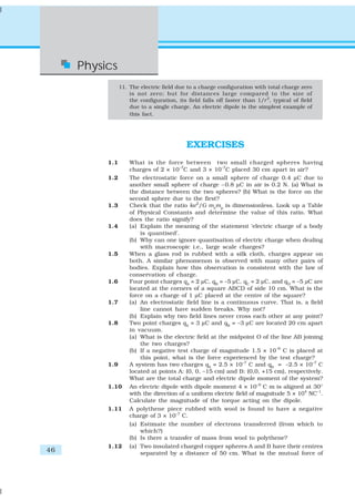 46
Physics
11. The electric field due to a charge configuration with total charge zero
is not zero; but for distances large compared to the size of
the configuration, its field falls off faster than 1/r2
, typical of field
due to a single charge. An electric dipole is the simplest example of
this fact.
EXERCISES
1.1 What is the force between two small charged spheres having
charges of 2 × 10–7
C and 3 × 10–7
C placed 30 cm apart in air?
1.2 The electrostatic force on a small sphere of charge 0.4 μC due to
another small sphere of charge –0.8 μC in air is 0.2 N. (a) What is
the distance between the two spheres? (b) What is the force on the
second sphere due to the first?
1.3 Check that the ratio ke2
/G me
mp
is dimensionless. Look up a Table
of Physical Constants and determine the value of this ratio. What
does the ratio signify?
1.4 (a) Explain the meaning of the statement ‘electric charge of a body
is quantised’.
(b) Why can one ignore quantisation of electric charge when dealing
with macroscopic i.e., large scale charges?
1.5 When a glass rod is rubbed with a silk cloth, charges appear on
both. A similar phenomenon is observed with many other pairs of
bodies. Explain how this observation is consistent with the law of
conservation of charge.
1.6 Four point charges qA
= 2 μC, qB
= –5 μC, qC
= 2 μC, and qD
= –5 μC are
located at the corners of a square ABCD of side 10 cm. What is the
force on a charge of 1 μC placed at the centre of the square?
1.7 (a) An electrostatic field line is a continuous curve. That is, a field
line cannot have sudden breaks. Why not?
(b) Explain why two field lines never cross each other at any point?
1.8 Two point charges qA
= 3 μC and qB
= –3 μC are located 20 cm apart
in vacuum.
(a) What is the electric field at the midpoint O of the line AB joining
the two charges?
(b) If a negative test charge of magnitude 1.5 × 10–9
C is placed at
this point, what is the force experienced by the test charge?
1.9 A system has two charges qA
= 2.5 × 10–7
C and qB
= –2.5 × 10–7
C
located at points A: (0, 0, –15 cm) and B: (0,0, +15 cm), respectively.
What are the total charge and electric dipole moment of the system?
1.10 An electric dipole with dipole moment 4 × 10–9
C m is aligned at 30°
with the direction of a uniform electric field of magnitude 5 × 104
NC–1
.
Calculate the magnitude of the torque acting on the dipole.
1.11 A polythene piece rubbed with wool is found to have a negative
charge of 3 × 10–7
C.
(a) Estimate the number of electrons transferred (from which to
which?)
(b) Is there a transfer of mass from wool to polythene?
1.12 (a) Two insulated charged copper spheres A and B have their centres
separated by a distance of 50 cm. What is the mutual force of
 