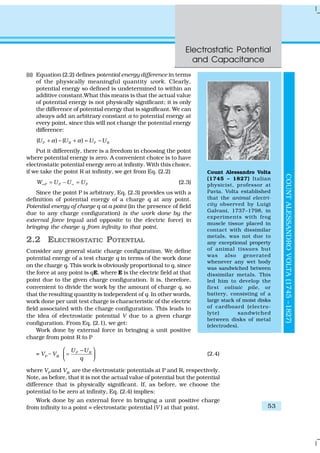 Electrostatic Potential
and Capacitance
53
(ii) Equation (2.2) defines potential energy difference in terms
of the physically meaningful quantity work. Clearly,
potential energy so defined is undetermined to within an
additive constant.What this means is that the actual value
of potential energy is not physically significant; it is only
the difference of potential energy that is significant. We can
always add an arbitrary constant α to potential energy at
every point, since this will not change the potential energy
difference:
( ) ( )P R P RU U U Uα α+ − + = −
Put it differently, there is a freedom in choosing the point
where potential energy is zero. A convenient choice is to have
electrostatic potential energy zero at infinity. With this choice,
if we take the point R at infinity, we get from Eq. (2.2)
P P PW U U U∞ ∞= − = (2.3)
Since the point P is arbitrary, Eq. (2.3) provides us with a
definition of potential energy of a charge q at any point.
Potential energy of charge q at a point (in the presence of field
due to any charge configuration) is the work done by the
external force (equal and opposite to the electric force) in
bringing the charge q from infinity to that point.
2.2 ELECTROSTATIC POTENTIAL
Consider any general static charge configuration. We define
potential energy of a test charge q in terms of the work done
on the charge q. This work is obviously proportional to q, since
the force at any point is qE, where E is the electric field at that
point due to the given charge configuration. It is, therefore,
convenient to divide the work by the amount of charge q, so
that the resulting quantity is independent of q. In other words,
work done per unit test charge is characteristic of the electric
field associated with the charge configuration. This leads to
the idea of electrostatic potential V due to a given charge
configuration. From Eq. (2.1), we get:
Work done by external force in bringing a unit positive
charge from point R to P
= VP
– VR
P RU U
q
 −
=  
(2.4)
where VP
and VR
are the electrostatic potentials at P and R, respectively.
Note, as before, that it is not the actual value of potential but the potential
difference that is physically significant. If, as before, we choose the
potential to be zero at infinity, Eq. (2.4) implies:
Work done by an external force in bringing a unit positive charge
from infinity to a point = electrostatic potential (V ) at that point.
COUNTALESSANDROVOLTA(1745–1827)
Count Alessandro Volta
(1745 – 1827) Italian
physicist, professor at
Pavia. Volta established
that the animal electri-
city observed by Luigi
Galvani, 1737–1798, in
experiments with frog
muscle tissue placed in
contact with dissimilar
metals, was not due to
any exceptional property
of animal tissues but
was also generated
whenever any wet body
was sandwiched between
dissimilar metals. This
led him to develop the
first voltaic pile, or
battery, consisting of a
large stack of moist disks
of cardboard (electro-
lyte) sandwiched
between disks of metal
(electrodes).
 