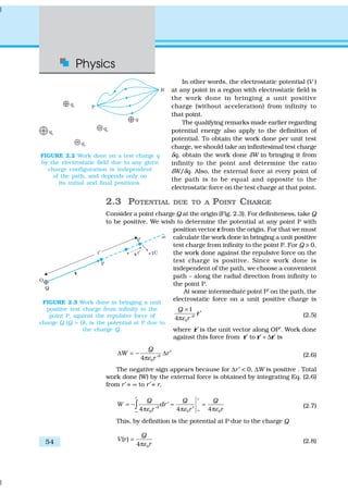 Physics
54
In other words, the electrostatic potential (V )
at any point in a region with electrostatic field is
the work done in bringing a unit positive
charge (without acceleration) from infinity to
that point.
The qualifying remarks made earlier regarding
potential energy also apply to the definition of
potential. To obtain the work done per unit test
charge, we should take an infinitesimal test charge
δq, obtain the work done δW in bringing it from
infinity to the point and determine the ratio
δW/δq. Also, the external force at every point of
the path is to be equal and opposite to the
electrostatic force on the test charge at that point.
2.3 POTENTIAL DUE TO A POINT CHARGE
Consider a point charge Q at the origin (Fig. 2.3). For definiteness, take Q
to be positive. We wish to determine the potential at any point P with
position vector r from the origin. For that we must
calculate the work done in bringing a unit positive
test charge from infinity to the point P. For Q > 0,
the work done against the repulsive force on the
test charge is positive. Since work done is
independent of the path, we choose a convenient
path – along the radial direction from infinity to
the point P.
At some intermediate point P′ on the path, the
electrostatic force on a unit positive charge is
2
0
1
ˆ
4 '
Q
rε
×
′
π
r (2.5)
where ˆ′r is the unit vector along OP′. Work done
against this force from r′ to r′ + ∆r′ is
2
04 '
Q
W r
rε
∆ = − ∆ ′
π (2.6)
The negative sign appears because for ∆r′ < 0, ∆W is positive . Total
work done (W) by the external force is obtained by integrating Eq. (2.6)
from r′ = ∞ to r′ = r,
2
0 00 4 44 '
r r
Q Q Q
W dr
r rr ε εε ∞∞
= − = =′
π ππ ′∫ (2.7)
This, by definition is the potential at P due to the charge Q
0
( )
4
Q
V r
rε
=
π (2.8)
FIGURE 2.2 Work done on a test charge q
by the electrostatic field due to any given
charge configuration is independent
of the path, and depends only on
its initial and final positions.
FIGURE 2.3 Work done in bringing a unit
positive test charge from infinity to the
point P, against the repulsive force of
charge Q (Q > 0), is the potential at P due to
the charge Q.
 