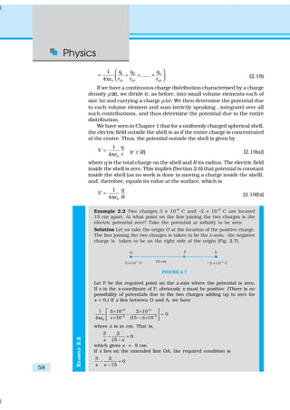 Physics
58
EXAMPLE2.2
1 2
0 1P 2P P
1
......
4
n
n
qq q
r r rε
 
= + + + π  
(2.18)
If we have a continuous charge distribution characterised by a charge
density ρ (r), we divide it, as before, into small volume elements each of
size ∆v and carrying a charge ρ∆v. We then determine the potential due
to each volume element and sum (strictly speaking , integrate) over all
such contributions, and thus determine the potential due to the entire
distribution.
We have seen in Chapter 1 that for a uniformly charged spherical shell,
the electric field outside the shell is as if the entire charge is concentrated
at the centre. Thus, the potential outside the shell is given by
0
1
4
q
V
rε
=
π ( )r R≥ [2.19(a)]
where q is the total charge on the shell and R its radius. The electric field
inside the shell is zero. This implies (Section 2.6) that potential is constant
inside the shell (as no work is done in moving a charge inside the shell),
and, therefore, equals its value at the surface, which is
0
1
4
q
V
Rε
=
π [2.19(b)]
Example 2.2 Two charges 3 × 10–8
C and –2 × 10–8
C are located
15 cm apart. At what point on the line joining the two charges is the
electric potential zero? Take the potential at infinity to be zero.
Solution Let us take the origin O at the location of the positive charge.
The line joining the two charges is taken to be the x-axis; the negative
charge is taken to be on the right side of the origin (Fig. 2.7).
FIGURE 2.7
Let P be the required point on the x-axis where the potential is zero.
If x is the x-coordinate of P, obviously x must be positive. (There is no
possibility of potentials due to the two charges adding up to zero for
x < 0.) If x lies between O and A, we have
–8 –8
–2 –2
0
1 3 10 2 10
0
10 (15 ) 104 ε
× ×
− =
× − ×π
 
 
 x x
where x is in cm. That is,
3 2
0
15x x
− =
−
which gives x = 9 cm.
If x lies on the extended line OA, the required condition is
3 2
0
15x x
− =
−
 