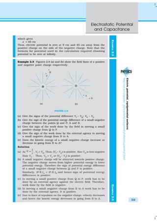Electrostatic Potential
and Capacitance
59
EXAMPLE2.2
which gives
x = 45 cm
Thus, electric potential is zero at 9 cm and 45 cm away from the
positive charge on the side of the negative charge. Note that the
formula for potential used in the calculation required choosing
potential to be zero at infinity.
Example 2.3 Figures 2.8 (a) and (b) show the field lines of a positive
and negative point charge respectively.
FIGURE 2.8
(a) Give the signs of the potential difference VP
– VQ
; VB
– VA
.
(b) Give the sign of the potential energy difference of a small negative
charge between the points Q and P; A and B.
(c) Give the sign of the work done by the field in moving a small
positive charge from Q to P.
(d) Give the sign of the work done by the external agency in moving
a small negative charge from B to A.
(e) Does the kinetic energy of a small negative charge increase or
decrease in going from B to A?
Solution
(a) As
1
V
r
∝ , VP
> VQ
. Thus, (VP
– VQ
) is positive. Also VB
is less negative
than VA
. Thus, VB
> VA
or (VB
– VA
) is positive.
(b) A small negative charge will be attracted towards positive charge.
The negative charge moves from higher potential energy to lower
potential energy. Therefore the sign of potential energy difference
of a small negative charge between Q and P is positive.
Similarly, (P.E.)A
> (P.E.)B
and hence sign of potential energy
differences is positive.
(c) In moving a small positive charge from Q to P, work has to be
done by an external agency against the electric field. Therefore,
work done by the field is negative.
(d) In moving a small negative charge from B to A work has to be
done by the external agency. It is positive.
(e) Due to force of repulsion on the negative charge, velocity decreases
and hence the kinetic energy decreases in going from B to A.
EXAMPLE2.3
Electricpotential,equipotentialsurfaces:
http://sol.sci.uop.edu/~jfalward/electricpotential/electricpotential.html
 