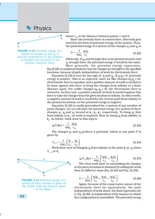 Physics
62
where r12
is the distance between points 1 and 2.
Since electrostatic force is conservative, this work gets
stored in the form of potential energy of the system. Thus,
the potential energy of a system of two charges q1
and q2
is
1 2
0 12
1
4
q q
U
rε
=
π
(2.22)
Obviously, if q2
was brought first to its present location and
q1
brought later, the potential energy U would be the same.
More generally, the potential energy expression,
Eq. (2.22), is unaltered whatever way the charges are brought to the specified
locations, because of path-independence of work for electrostatic force.
Equation (2.22) is true for any sign of q1and q2. If q1q2 > 0, potential
energy is positive. This is as expected, since for like charges (q1
q2
> 0),
electrostatic force is repulsive and a positive amount of work is needed to
be done against this force to bring the charges from infinity to a finite
distance apart. For unlike charges (q1
q2
< 0), the electrostatic force is
attractive. In that case, a positive amount of work is needed against this
force to take the charges from the given location to infinity. In other words,
a negative amount of work is needed for the reverse path (from infinity to
the present locations), so the potential energy is negative.
Equation (2.22) is easily generalised for a system of any number of
point charges. Let us calculate the potential energy of a system of three
charges q1
, q2
and q3
located at r1
, r2
, r3
, respectively. To bring q1
first
from infinity to r1, no work is required. Next we bring q2 from infinity to
r2
. As before, work done in this step is
1 2
2 1 2
0 12
1
( )
4
q q
q V
rε
=
π
r (2.23)
The charges q1 and q2 produce a potential, which at any point P is
given by
1 2
1,2
0 1P 2P
1
4
q q
V
r rε
 
= + π  
(2.24)
Work done next in bringing q3
from infinity to the point r3
is q3
times
V1, 2 at r3
1 3 2 3
3 1,2 3
0 13 23
1
( )
4
q q q q
q V
r rε
 
= + π  
r (2.25)
The total work done in assembling the charges
at the given locations is obtained by adding the work
done in different steps [Eq. (2.23) and Eq. (2.25)],
1 3 2 31 2
0 12 13 23
1
4
q q q qq q
U
r r rε
 
= + + π  
(2.26)
Again, because of the conservative nature of the
electrostatic force (or equivalently, the path
independence of work done), the final expression for
U, Eq. (2.26), is independent of the manner in which
the configuration is assembled. The potential energy
FIGURE 2.13 Potential energy of a
system of charges q1
and q2
is
directly proportional to the product
of charges and inversely to the
distance between them.
FIGURE 2.14 Potential energy of a
system of three charges is given by
Eq. (2.26), with the notation given
in the figure.
 