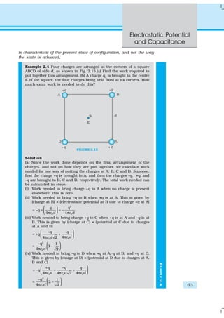 Electrostatic Potential
and Capacitance
63
EXAMPLE2.4
is characteristic of the present state of configuration, and not the way
the state is achieved.
Example 2.4 Four charges are arranged at the corners of a square
ABCD of side d, as shown in Fig. 2.15.(a) Find the work required to
put together this arrangement. (b) A charge q0
is brought to the centre
E of the square, the four charges being held fixed at its corners. How
much extra work is needed to do this?
FIGURE 2.15
Solution
(a) Since the work done depends on the final arrangement of the
charges, and not on how they are put together, we calculate work
needed for one way of putting the charges at A, B, C and D. Suppose,
first the charge +q is brought to A, and then the charges –q, +q, and
–q are brought to B, C and D, respectively. The total work needed can
be calculated in steps:
(i) Work needed to bring charge +q to A when no charge is present
elsewhere: this is zero.
(ii) Work needed to bring –q to B when +q is at A. This is given by
(charge at B) × (electrostatic potential at B due to charge +q at A)
2
0 04 4
q q
q
d dε ε
 
= − × = − π π 
(iii) Work needed to bring charge +q to C when +q is at A and –q is at
B. This is given by (charge at C) × (potential at C due to charges
at A and B)
00
44 2
q q
q
dd εε
 + −
= + + ππ 
2
0
1
1
4 2
q
dε
−  
= −  π
(iv) Work needed to bring –q to D when +q at A,–q at B, and +q at C.
This is given by (charge at D) × (potential at D due to charges at A,
B and C)
0 00
4 44 2
q q q
q
d ddε εε
 + −
= − + + π ππ 
2
0
1
2
4 2
q
dε
−  
= −  π
 