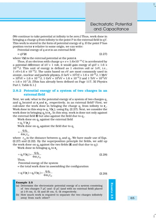 Electrostatic Potential
and Capacitance
65
EXAMPLE2.5
(We continue to take potential at infinity to be zero.) Thus, work done in
bringing a charge q from infinity to the point P in the external field is qV.
This work is stored in the form of potential energy of q. If the point P has
position vector r relative to some origin, we can write:
Potential energy of q at r in an external field
= qV(r) (2.27)
where V(r) is the external potential at the point r.
Thus, if an electron with charge q = e = 1.6×10–19
C is accelerated by
a potential difference of ∆V = 1 volt, it would gain energy of q∆V = 1.6 ×
10–19
J. This unit of energy is defined as 1 electron volt or 1eV, i.e.,
1 eV=1.6 × 10–19
J. The units based on eV are most commonly used in
atomic, nuclear and particle physics, (1 keV = 103
eV = 1.6 × 10–16
J, 1 MeV
= 106
eV = 1.6 × 10–13
J, 1 GeV = 109
eV = 1.6 × 10–10
J and 1 TeV = 1012
eV
= 1.6 × 10–7
J). [This has already been defined on Page 117, XI Physics
Part I, Table 6.1.]
2.8.2 Potential energy of a system of two charges in an
external field
Next, we ask: what is the potential energy of a system of two charges q1
and q2
located at r1
and r2
, respectively, in an external field? First, we
calculate the work done in bringing the charge q1
from infinity to r1
.
Work done in this step is q1 V(r1), using Eq. (2.27). Next, we consider the
work done in bringing q2
to r2
. In this step, work is done not only against
the external field E but also against the field due to q1
.
Work done on q2 against the external field
= q2
V (r2
)
Work done on q2
against the field due to q1
1 2
124 o
q q
rε
=
π
where r12
is the distance between q1
and q2
. We have made use of Eqs.
(2.27) and (2.22). By the superposition principle for fields, we add up
the work done on q2 against the two fields (E and that due to q1):
Work done in bringing q2
to r2
1 2
2 2
12
( )
4 o
q q
q V
rε
= +
π
r (2.28)
Thus,
Potential energy of the system
= the total work done in assembling the configuration
1 2
1 1 2 2
0 12
( ) ( )
4
q q
q V q V
rε
= + +
π
r r (2.29)
Example 2.5
(a) Determine the electrostatic potential energy of a system consisting
of two charges 7 µC and –2 µC (and with no external field) placed
at (–9 cm, 0, 0) and (9 cm, 0, 0) respectively.
(b) How much work is required to separate the two charges infinitely
away from each other?
 