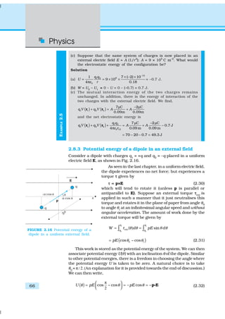 Physics
66
EXAMPLE2.5
(c) Suppose that the same system of charges is now placed in an
external electric field E = A (1/r2
); A = 9 × 105
C m–2
. What would
the electrostatic energy of the configuration be?
Solution
(a)
12
91 2
0
1 7 ( 2) 10
9 10
4 0.18
q q
U
rε
−
× − ×
= = × ×
π
= –0.7 J.
(b) W = U2
– U1
= 0 – U = 0 – (–0.7) = 0.7 J.
(c) The mutual interaction energy of the two charges remains
unchanged. In addition, there is the energy of interaction of the
two charges with the external electric field. We find,
( ) ( )1 1 2 2
7 C 2 C
0.09m 0.09m
q V q V A A
µ − µ
+ = +r r
and the net electrostatic energy is
( ) ( ) 1 2
1 1 2 2
0 12
7 C 2 C
0.7 J
4 0.09 m 0.09 m
q q
q V q V A A
rε
µ − µ
+ + = + −
π
r r
70 20 0.7 49.3 J= − − =
2.8.3 Potential energy of a dipole in an external field
Consider a dipole with charges q1
= +q and q2
= –q placed in a uniform
electric field E, as shown in Fig. 2.16.
As seen in the last chapter, in a uniform electric field,
the dipole experiences no net force; but experiences a
torque ττ given by
=τ ==τ = p×E (2.30)
which will tend to rotate it (unless p is parallel or
antiparallel to E). Suppose an external torque ττext
is
applied in such a manner that it just neutralises this
torque and rotates it in the plane of paper from angle θ0
to angle θ1
at an infinitesimal angular speed and without
angular acceleration. The amount of work done by the
external torque will be given by
ext ( sinW d pE d
θ θ
θ θ
τ θ θ θ θ
1 1
0 0
= ) =∫ ∫
( )cos cospE θ θ0 1= − (2.31)
This work is stored as the potential energy of the system. We can then
associate potential energy U(θ) with an inclination θ of the dipole. Similar
to other potential energies, there is a freedom in choosing the angle where
the potential energy U is taken to be zero. A natural choice is to take
θ0
= π / 2. (Αn explanation for it is provided towards the end of discussion.)
We can then write,
( ) cos cos – cosU pE pEθ θ θ
π 
= − = = −  2
p EC (2.32)
FIGURE 2.16 Potential energy of a
dipole in a uniform external field.
 