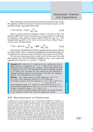 Electrostatic Potential
and Capacitance
67
EXAMPLE2.6
This expression can alternately be understood also from Eq. (2.29).
We apply Eq. (2.29) to the present system of two charges +q and –q. The
potential energy expression then reads
( ) ( ) ( )
2
1 2[ ]
4 2
q
U q V V
a
θ
ε0
= − −′
π ×
r r (2.33)
Here, r1
and r2
denote the position vectors of +q and –q. Now, the
potential difference between positions r1 and r2 equals the work done
in bringing a unit positive charge against field from r2
to r1
. The
displacement parallel to the force is 2a cosθ. Thus, [V(r1
)–V (r2
)] =
–E × 2a cosθ . We thus obtain,
( )
2 2
cos
4 2 4 2
q q
U pE
a a
θ θ
ε ε0 0
= − − = − −′
π × π ×
p EC (2.34)
We note that U′(θ) differs from U(θ ) by a quantity which is just a constant
for a given dipole. Since a constant is insignificant for potential energy, we
can drop the second term in Eq. (2.34) and it then reduces to Eq. (2.32).
We can now understand why we took θ0
=π/2. In this case, the work
done against the external field E in bringing +q and – q are equal and
opposite and cancel out, i.e., q [V (r1) – V (r2)]=0.
Example 2.6 A molecule of a substance has a permanent electric
dipole moment of magnitude 10–29
C m. A mole of this substance is
polarised (at low temperature) by applying a strong electrostatic field
of magnitude 106
V m–1
. The direction of the field is suddenly changed
by an angle of 60º. Estimate the heat released by the substance in
aligning its dipoles along the new direction of the field. For simplicity,
assume 100% polarisation of the sample.
Solution Here, dipole moment of each molecules = 10–29
C m
As 1 mole of the substance contains 6 × 1023
molecules,
total dipole moment of all the molecules, p = 6 × 1023
× 10–29
C m
= 6 × 10–6
C m
Initial potential energy, Ui
= –pE cos θ = –6×10–6
×106
cos 0° = –6 J
Final potential energy (when θ = 60°), Uf
= –6 × 10–6
× 106
cos 60° = –3 J
Change in potential energy = –3 J – (–6J) = 3 J
So, there is loss in potential energy. This must be the energy released
by the substance in the form of heat in aligning its dipoles.
2.9 ELECTROSTATICS OF CONDUCTORS
Conductors and insulators were described briefly in Chapter 1.
Conductors contain mobile charge carriers. In metallic conductors, these
charge carriers are electrons. In a metal, the outer (valence) electrons
part away from their atoms and are free to move. These electrons are free
within the metal but not free to leave the metal. The free electrons form a
kind of ‘gas’; they collide with each other and with the ions, and move
randomly in different directions. In an external electric field, they drift
against the direction of the field. The positive ions made up of the nuclei
and the bound electrons remain held in their fixed positions. In electrolytic
conductors, the charge carriers are both positive and negative ions; but
 