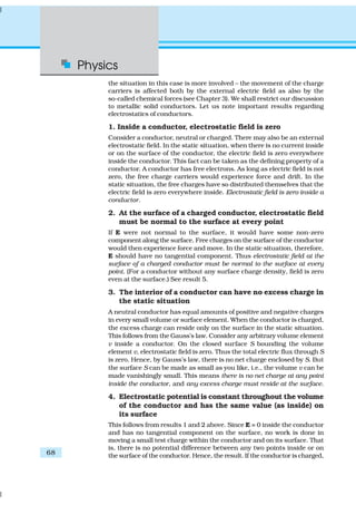 Physics
68
the situation in this case is more involved – the movement of the charge
carriers is affected both by the external electric field as also by the
so-called chemical forces (see Chapter 3). We shall restrict our discussion
to metallic solid conductors. Let us note important results regarding
electrostatics of conductors.
1. Inside a conductor, electrostatic field is zero
Consider a conductor, neutral or charged. There may also be an external
electrostatic field. In the static situation, when there is no current inside
or on the surface of the conductor, the electric field is zero everywhere
inside the conductor. This fact can be taken as the defining property of a
conductor. A conductor has free electrons. As long as electric field is not
zero, the free charge carriers would experience force and drift. In the
static situation, the free charges have so distributed themselves that the
electric field is zero everywhere inside. Electrostatic field is zero inside a
conductor.
2. At the surface of a charged conductor, electrostatic field
must be normal to the surface at every point
If E were not normal to the surface, it would have some non-zero
component along the surface. Free charges on the surface of the conductor
would then experience force and move. In the static situation, therefore,
E should have no tangential component. Thus electrostatic field at the
surface of a charged conductor must be normal to the surface at every
point. (For a conductor without any surface charge density, field is zero
even at the surface.) See result 5.
3. The interior of a conductor can have no excess charge in
the static situation
A neutral conductor has equal amounts of positive and negative charges
in every small volume or surface element. When the conductor is charged,
the excess charge can reside only on the surface in the static situation.
This follows from the Gauss’s law. Consider any arbitrary volume element
v inside a conductor. On the closed surface S bounding the volume
element v, electrostatic field is zero. Thus the total electric flux through S
is zero. Hence, by Gauss’s law, there is no net charge enclosed by S. But
the surface S can be made as small as you like, i.e., the volume v can be
made vanishingly small. This means there is no net charge at any point
inside the conductor, and any excess charge must reside at the surface.
4. Electrostatic potential is constant throughout the volume
of the conductor and has the same value (as inside) on
its surface
This follows from results 1 and 2 above. Since E = 0 inside the conductor
and has no tangential component on the surface, no work is done in
moving a small test charge within the conductor and on its surface. That
is, there is no potential difference between any two points inside or on
the surface of the conductor. Hence, the result. If the conductor is charged,
 