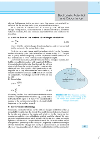 Electrostatic Potential
and Capacitance
69
electric field normal to the surface exists; this means potential will be
different for the surface and a point just outside the surface.
In a system of conductors of arbitrary size, shape and
charge configuration, each conductor is characterised by a constant
value of potential, but this constant may differ from one conductor to
the other.
5. Electric field at the surface of a charged conductor
0
ˆ
σ
ε
=E n (2.35)
where σ is the surface charge density and ˆn is a unit vector normal
to the surface in the outward direction.
To derive the result, choose a pill box (a short cylinder) as the Gaussian
surface about any point P on the surface, as shown in Fig. 2.17. The pill
box is partly inside and partly outside the surface of the conductor. It
has a small area of cross section δ S and negligible height.
Just inside the surface, the electrostatic field is zero; just outside, the
field is normal to the surface with magnitude E. Thus,
the contribution to the total flux through the pill box
comes only from the outside (circular) cross-section
of the pill box. This equals ± EδS (positive for σ > 0,
negative for σ < 0), since over the small area δS, E
may be considered constant and E and δS are parallel
or antiparallel. The charge enclosed by the pill box
is σδS.
By Gauss’s law
EδS =
0
Sσ δ
ε
E =
0
σ
ε
(2.36)
Including the fact that electric field is normal to the
surface, we get the vector relation, Eq. (2.35), which
is true for both signs of σ. For σ > 0, electric field is
normal to the surface outward; for σ < 0, electric field
is normal to the surface inward.
6. Electrostatic shielding
Consider a conductor with a cavity, with no charges inside the cavity. A
remarkable result is that the electric field inside the cavity is zero, whatever
be the size and shape of the cavity and whatever be the charge on the
conductor and the external fields in which it might be placed. We have
proved a simple case of this result already: the electric field inside a charged
spherical shell is zero. The proof of the result for the shell makes use of
the spherical symmetry of the shell (see Chapter 1). But the vanishing of
electric field in the (charge-free) cavity of a conductor is, as mentioned
above, a very general result. A related result is that even if the conductor
FIGURE 2.17 The Gaussian surface
(a pill box) chosen to derive Eq. (2.35)
for electric field at the surface of a
charged conductor.
 