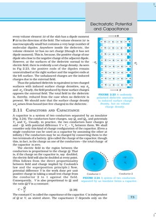 Electrostatic Potential
and Capacitance
73
every volume element ∆v of the slab has a dipole moment
P ∆v in the direction of the field. The volume element ∆v is
macroscopically small but contains a very large number of
molecular dipoles. Anywhere inside the dielectric, the
volume element ∆v has no net charge (though it has net
dipole moment). This is, because, the positive charge of one
dipole sits close to the negative charge of the adjacent dipole.
However, at the surfaces of the dielectric normal to the
electric field, there is evidently a net charge density. As seen
in Fig 2.23, the positive ends of the dipoles remain
unneutralised at the right surface and the negative ends at
the left surface. The unbalanced charges are the induced
charges due to the external field.
Thus the polarised dielectric is equivalent to two charged
surfaces with induced surface charge densities, say σp
and –σp
. Clearly, the field produced by these surface charges
opposes the external field. The total field in the dielectric
is, thereby, reduced from the case when no dielectric is
present. We should note that the surface charge density
±σp
arises from bound (not free charges) in the dielectric.
2.11 CAPACITORS AND CAPACITANCE
A capacitor is a system of two conductors separated by an insulator
(Fig. 2.24). The conductors have charges, say Q1
and Q2
, and potentials
V1 and V2. Usually, in practice, the two conductors have charges Q
and – Q, with potential difference V = V1
– V2
between them. We shall
consider only this kind of charge configuration of the capacitor. (Even a
single conductor can be used as a capacitor by assuming the other at
infinity.) The conductors may be so charged by connecting them to the
two terminals of a battery. Q is called the charge of the capacitor, though
this, in fact, is the charge on one of the conductors – the total charge of
the capacitor is zero.
The electric field in the region between the
conductors is proportional to the charge Q. That
is, if the charge on the capacitor is, say doubled,
the electric field will also be doubled at every point.
(This follows from the direct proportionality
between field and charge implied by Coulomb’s
law and the superposition principle.) Now,
potential difference V is the work done per unit
positive charge in taking a small test charge from
the conductor 2 to 1 against the field.
Consequently, V is also proportional to Q, and
the ratio Q/V is a constant:
Q
C
V
= (2.38)
The constant C is called the capacitance of the capacitor. C is independent
of Q or V, as stated above. The capacitance C depends only on the
FIGURE 2.23 A uniformly
polarised dielectric amounts
to induced surface charge
density, but no volume
charge density.
FIGURE 2.24 A system of two conductors
separated by an insulator forms a capacitor.
 