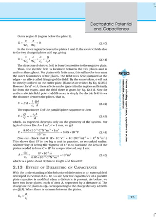 Electrostatic Potential
and Capacitance
75
Outer region II (region below the plate 2),
0 0
0
2 2
E
σ σ
ε ε
= − = (2.40)
In the inner region between the plates 1 and 2, the electric fields due
to the two charged plates add up, giving
0 0 0 02 2
Q
E
A
σ σ σ
ε ε ε ε
= + = = (2.41)
The direction of electric field is from the positive to the negative plate.
Thus, the electric field is localised between the two plates and is
uniform throughout. For plates with finite area, this will not be true near
the outer boundaries of the plates. The field lines bend outward at the
edges – an effect called ‘fringing of the field’. By the same token, σ will not
be strictly uniform on the entire plate. [E and σ are related by Eq. (2.35).]
However, for d2
<< A, these effects can be ignored in the regions sufficiently
far from the edges, and the field there is given by Eq. (2.41). Now for
uniform electric field, potential difference is simply the electric field times
the distance between the plates, that is,
0
1 Qd
V E d
Aε
= = (2.42)
The capacitance C of the parallel plate capacitor is then
Q
C
V
= =
0 A
d
ε
= (2.43)
which, as expected, depends only on the geometry of the system. For
typical values like A = 1 m2
, d = 1 mm, we get
12 2 –1 –2 2
9
3
8.85 10 C N m 1m
8.85 10 F
10 m
C
−
−
−
× ×
= = × (2.44)
(You can check that if 1F= 1C V–1
= 1C (NC–1
m)–1
= 1 C2
N–1
m–1
.)
This shows that 1F is too big a unit in practice, as remarked earlier.
Another way of seeing the ‘bigness’ of 1F is to calculate the area of the
plates needed to have C = 1F for a separation of, say 1 cm:
0
Cd
A
ε
= =
2
9 2
12 2 –1 –2
1F 10 m
10 m
8.85 10 C N m
−
−
×
=
×
(2.45)
which is a plate about 30 km in length and breadth!
2.13 EFFECT OF DIELECTRIC ON CAPACITANCE
With the understanding of the behavior of dielectrics in an external field
developed in Section 2.10, let us see how the capacitance of a parallel
plate capacitor is modified when a dielectric is present. As before, we
have two large plates, each of area A, separated by a distance d. The
charge on the plates is ±Q, corresponding to the charge density ±σ (with
σ = Q/A). When there is vacuum between the plates,
0
0
E
σ
ε
=
Factorsaffectingcapacitance,capacitorsinaction
InteractiveJavatutorial
http://micro.magnet.fsa.edu/electromag/java/capacitance/
 