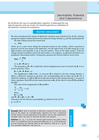 Electrostatic Potential
and Capacitance
77
EXAMPLE2.8
Eq. (2.54) for the case of a parallel plate capacitor, it holds good for any
type of capacitor and can, in fact, be viewed in general as a definition of
the dielectric constant of a substance.
ELECTRIC DISPLACEMENT
We have introduced the notion of dielectric constant and arrived at Eq. (2.54), without
giving the explicit relation between the induced charge density σp and the polarisation P.
We take without proof the result that
P
ˆσ = P nC
where ˆn is a unit vector along the outward normal to the surface. Above equation is
general, true for any shape of the dielectric. For the slab in Fig. 2.23, P is along ˆn at the
right surface and opposite to ˆn at the left surface. Thus at the right surface, induced
charge density is positive and at the left surface, it is negative, as guessed already in our
qualitative discussion before. Putting the equation for electric field in vector form
0
ˆ
ˆ
σ
ε
−
=
P n
E n
C
C
or (ε0 E + P) ˆnC =σ
The quantity ε0
E + P is called the electric displacement and is denoted by D. It is a
vector quantity. Thus,
D = ε0 E + P, D ˆnC = σ,
The significance of D is this : in vacuum, E is related to the free charge density σ.
When a dielectric medium is present, the corresponding role is taken up by D. For a
dielectric medium, it is D not E that is directly related to free charge density σ, as seen in
above equation. Since P is in the same direction as E, all the three vectors P, E and D are
parallel.
The ratio of the magnitudes of D and E is
0
0
P
D
K
E
σε
ε
σ σ
= =
−
Thus,
D = ε0
K E
and P = D –ε0E = ε0 (K –1)E
This gives for the electric susceptibility χe
defined in Eq. (2.37)
χe =ε0 (K–1)
Example 2.8 A slab of material of dielectric constant K has the same
area as the plates of a parallel-plate capacitor but has a thickness
(3/4)d, where d is the separation of the plates. How is the capacitance
changed when the slab is inserted between the plates?
Solution Let E0
= V0
/d be the electric field between the plates when
there is no dielectric and the potential difference is V0
. If the dielectric
is now inserted, the electric field in the dielectric will be E = E0
/K.
The potential difference will then be
 