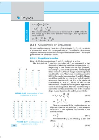 Physics
78
EXAMPLE2.8
0
0
1 3
( ) ( )
4 4
E
V E d d
K
= +
0 0
1 3 3
( )
4 4 4
K
E d V
K K
+
= + =
The potential difference decreases by the factor (K + 3)/4K while the
free charge Q0
on the plates remains unchanged. The capacitance
thus increases
0 0
0
0
4 4
3 3
Q QK K
C C
V K V K
= = =
+ +
2.14 COMBINATION OF CAPACITORS
We can combine several capacitors of capacitance C1, C2,…,Cn to obtain
a system with some effective capacitance C. The effective capacitance
depends on the way the individual capacitors are combined. Two simple
possibilities are discussed below.
2.14.1 Capacitors in series
Figure 2.26 shows capacitors C1 and C2 combined in series.
The left plate of C1
and the right plate of C2
are connected to two
terminals of a battery and have charges Q and –Q ,
respectively. It then follows that the right plate ofC1
has charge –Q and the left plate of C2
has charge Q.
If this was not so, the net charge on each capacitor
would not be zero. This would result in an electric
field in the conductor connecting C1
and C2
. Charge
would flow until the net charge on both C1
and C2
is zero and there is no electric field in the conductor
connecting C1
and C2
. Thus, in the series
combination, charges on the two plates (±Q) are the
same on each capacitor. The total potential drop V
across the combination is the sum of the potential
drops V1
and V2
across C1
and C2
, respectively.
V = V1
+ V2
=
1 2
Q Q
C C
+ (2.55)
i.e.,
1 2
1 1V
Q C C
= + , (2.56)
Now we can regard the combination as an
effective capacitor with charge Q and potential
difference V. The effective capacitance of the
combination is
Q
C
V
= (2.57)
We compare Eq. (2.57) with Eq. (2.56), and
obtain
1 2
1 1 1
C C C
= + (2.58)
FIGURE 2.26 Combination of two
capacitors in series.
FIGURE 2.27 Combination of n
capacitors in series.
 