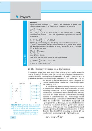 Physics
80
EXAMPLE2.9
Solution
(a) In the given network, C1
, C2
and C3
are connected in series. The
effective capacitance C′ of these three capacitors is given by
1 2 3
1 1 1 1
C C C C
= + +
′
For C1
= C2
= C3
= 10 µF, C′ = (10/3) µF. The network has C′ and C4
connected in parallel. Thus, the equivalent capacitance C of the
network is
C = C′ + C4
=
10
10
3
 
+  
µF =13.3µF
(b) Clearly, from the figure, the charge on each of the capacitors, C1
,
C2
and C3
is the same, say Q. Let the charge on C4
be Q′. Now, since
the potential difference across AB is Q/C1
, across BC is Q/C2
, across
CD is Q/C3
, we have
1 2 3
500 V
Q Q Q
C C C
+ + = .
Also, Q′/C4
= 500 V.
This gives for the given value of the capacitances,
310
500 F 1.7 10 C
3
Q V −
= × µ = × and
3
500 10 F 5.0 10 CQ V −
= × µ = ×′
2.15 ENERGY STORED IN A CAPACITOR
A capacitor, as we have seen above, is a system of two conductors with
charge Q and –Q. To determine the energy stored in this configuration,
consider initially two uncharged conductors 1 and 2. Imagine next a
process of transferring charge from conductor 2 to conductor 1 bit by
bit, so that at the end, conductor 1 gets charge Q. By
charge conservation, conductor 2 has charge –Q at
the end (Fig 2.30 ).
In transferring positive charge from conductor 2
to conductor 1, work will be done externally, since at
any stage conductor 1 is at a higher potential than
conductor 2. To calculate the total work done, we first
calculate the work done in a small step involving
transfer of an infinitesimal (i.e., vanishingly small)
amount of charge. Consider the intermediate situation
when the conductors 1 and 2 have charges Q′ and
–Q′ respectively. At this stage, the potential difference
V′ between conductors 1 to 2 is Q′/C, where C is the
capacitance of the system. Next imagine that a small
charge δ Q′ is transferred from conductor 2 to 1. Work
done in this step (δ W′), resulting in charge Q′ on
conductor 1 increasing to Q′+ δ Q′, is given by
Q
W V Q Q
C
δ δ δ
′
= =′ ′ ′ (2.68)
FIGURE 2.30 (a) Work done in a small
step of building charge on conductor 1
from Q′ to Q′ + δ Q′. (b) Total work done
in charging the capacitor may be
viewed as stored in the energy of
electric field between the plates.
 