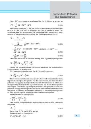 Electrostatic Potential
and Capacitance
81
Since δQ′ can be made as small as we like, Eq. (2.68) can be written as
2 21
[( ) ]
2
W Q Q Q
C
δ δ= + −′ ′ ′ (2.69)
Equations (2.68) and (2.69) are identical because the term of second
order in δ Q′, i.e., δ Q′ 2
/2C, is negligible, since δ Q′ is arbitrarily small. The
total work done (W) is the sum of the small work (δ W) over the very large
number of steps involved in building the charge Q′ from zero to Q.
sum over all steps
W Wδ= ∑
=
2 2
sum over all steps
1
[( ) ]
2
Q Q Q
C
δ+ −′ ′ ′∑ (2.70)
=
2 2 21
[{ 0} {(2 ) }
2
Q Q Q
C
δ δ δ− + −′ ′ ′ 2 2
{(3 ) (2 ) } ...Q Qδ δ+ − +′ ′
2 2
{ ( ) }]Q Q Qδ+ − − (2.71)
2
21
[ 0]
2 2
Q
Q
C C
= − = (2.72)
The same result can be obtained directly from Eq. (2.68) by integration
2 2
0 0
1
'
2 2
QQ
Q Q Q
W Q
C C C
δ
′ ′
= = =∫
This is not surprising since integration is nothing but summation of
a large number of small terms.
We can write the final result, Eq. (2.72) in different ways
2
21 1
2 2 2
Q
W CV QV
C
= = = (2.73)
Since electrostatic force is conservative, this work is stored in the form
of potential energy of the system. For the same reason, the final result for
potential energy [Eq. (2.73)] is independent of the manner in which the
charge configuration of the capacitor is built up. When the capacitor
discharges, this stored-up energy is released. It is possible to view the
potential energy of the capacitor as ‘stored’ in the electric field between
the plates. To see this, consider for simplicity, a parallel plate capacitor
[of area A(of each plate) and separation d between the plates].
Energy stored in the capacitor
=
2 2
0
1 ( )
2 2
Q A d
C A
σ
ε
= × (2.74)
The surface charge density σ is related to the electric field E between
the plates,
0
E
σ
ε
= (2.75)
From Eqs. (2.74) and (2.75) , we get
Energy stored in the capacitor
U = ( ) 2
01/2 E A dε × (2.76)
 