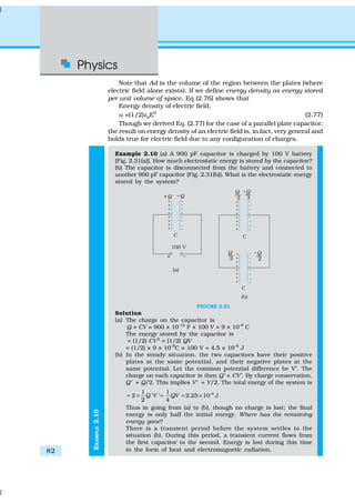 Physics
82
EXAMPLE2.10
Note that Ad is the volume of the region between the plates (where
electric field alone exists). If we define energy density as energy stored
per unit volume of space, Eq (2.76) shows that
Energy density of electric field,
u =(1/2)ε0E2
(2.77)
Though we derived Eq. (2.77) for the case of a parallel plate capacitor,
the result on energy density of an electric field is, in fact, very general and
holds true for electric field due to any configuration of charges.
Example 2.10 (a) A 900 pF capacitor is charged by 100 V battery
[Fig. 2.31(a)]. How much electrostatic energy is stored by the capacitor?
(b) The capacitor is disconnected from the battery and connected to
another 900 pF capacitor [Fig. 2.31(b)]. What is the electrostatic energy
stored by the system?
FIGURE 2.31
Solution
(a) The charge on the capacitor is
Q = CV = 900 × 10–12
F × 100 V = 9 × 10–8
C
The energy stored by the capacitor is
= (1/2) CV2
= (1/2) QV
= (1/2) × 9 × 10–8
C × 100 V = 4.5 × 10–6
J
(b) In the steady situation, the two capacitors have their positive
plates at the same potential, and their negative plates at the
same potential. Let the common potential difference be V′. The
charge on each capacitor is then Q′ = CV′. By charge conservation,
Q′ = Q/2. This implies V′ = V/2. The total energy of the system is
61 1
2 ' ' 2.25 10 J
2 4
Q V QV −
= × = = ×
Thus in going from (a) to (b), though no charge is lost; the final
energy is only half the initial energy. Where has the remaining
energy gone?
There is a transient period before the system settles to the
situation (b). During this period, a transient current flows from
the first capacitor to the second. Energy is lost during this time
in the form of heat and electromagnetic radiation.
 