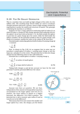 Electrostatic Potential
and Capacitance
83
2.16 VAN DE GRAAFF GENERATOR
This is a machine that can build up high voltages of the order of a few
million volts. The resulting large electric fields are used to accelerate
charged particles (electrons, protons, ions) to high energies needed for
experiments to probe the small scale structure of matter. The principle
underlying the machine is as follows.
Suppose we have a large spherical conducting shell of radius R, on
which we place a charge Q. This charge spreads itself uniformly all over
the sphere. As we have seen in Section 1.14, the field outside the sphere
is just that of a point charge Q at the centre; while the field inside the
sphere vanishes. So the potential outside is that of a point charge; and
inside it is constant, namely the value at the radius R. We thus have:
Potential inside conducting spherical shell of radius R carrying charge Q
= constant
0
1
4
Q
Rε
=
π
(2.78)
Now, as shown in Fig. 2.32, let us suppose that in some way we
introduce a small sphere of radius r, carrying some charge q, into the
large one, and place it at the centre. The potential due to this new charge
clearly has the following values at the radii indicated:
Potential due to small sphere of radius r carrying charge q
0
1
4
q
rε
=
π
at surface of small sphere
0
1
4
q
Rε
=
π
at large shell of radius R. (2.79)
Taking both charges q and Q into account we have for the total
potential V and the potential difference the values
0
1
( )
4
Q q
V R
R Rε
 
= +  π
0
1
( )
4
Q q
V r
R rε
 
= +  π
0
1 1
( ) – ( ) –
4
q
V r V R
r Rε
 
=   π
(2.80)
Assume now that q is positive. We see that,
independent of the amount of charge Q that may have
accumulated on the larger sphere and even if it is
positive, the inner sphere is always at a higher
potential: the difference V(r)–V(R) is positive. The
potential due to Q is constant upto radius R and so
cancels out in the difference!
This means that if we now connect the smaller and
larger sphere by a wire, the charge q on the former
FIGURE 2.32 Illustrating the principle
of the electrostatic generator.
VandeGraaffgenerator,principleanddemonstration:
http://amasce.com/emotor/vdg.html
http://www.coe.ufrj.br/~acmg/myvdg.html
 