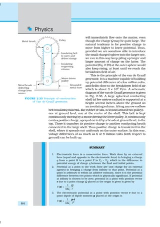 Physics
84
will immediately flow onto the matter, even
though the charge Q may be quite large. The
natural tendency is for positive charge to
move from higher to lower potential. Thus,
provided we are somehow able to introduce
the small charged sphere into the larger one,
we can in this way keep piling up larger and
larger amount of charge on the latter. The
potential (Eq. 2.78) at the outer sphere would
also keep rising, at least until we reach the
breakdown field of air.
This is the principle of the van de Graaff
generator. It is a machine capable of building
up potential difference of a few million volts,
and fields close to the breakdown field of air
which is about 3 × 106
V/m. A schematic
diagram of the van de Graaff generator is given
in Fig. 2.33. A large spherical conducting
shell (of few metres radius) is supported at a
height several meters above the ground on
an insulating column. A long narrow endless
belt insulating material, like rubber or silk, is wound around two pulleys –
one at ground level, one at the centre of the shell. This belt is kept
continuously moving by a motor driving the lower pulley. It continuously
carries positive charge, sprayed on to it by a brush at ground level, to the
top. There it transfers its positive charge to another conducting brush
connected to the large shell. Thus positive charge is transferred to the
shell, where it spreads out uniformly on the outer surface. In this way,
voltage differences of as much as 6 or 8 million volts (with respect to
ground) can be built up.
SUMMARY
1. Electrostatic force is a conservative force. Work done by an external
force (equal and opposite to the electrostatic force) in bringing a charge
q from a point R to a point P is VP – VR, which is the difference in
potential energy of charge q between the final and initial points.
2. Potential at a point is the work done per unit charge (by an external
agency) in bringing a charge from infinity to that point. Potential at a
point is arbitrary to within an additive constant, since it is the potential
difference between two points which is physically significant. If potential
at infinity is chosen to be zero; potential at a point with position vector
r due to a point charge Q placed at the origin is given is given by
1
( )
4 o
Q
V
rε
=
π
r
3. The electrostatic potential at a point with position vector r due to a
point dipole of dipole moment p placed at the origin is
2
ˆ1
( )
4 o
V
rε
=
π
p r
r
C
FIGURE 2.33 Principle of construction
of Van de Graaff generator.
 