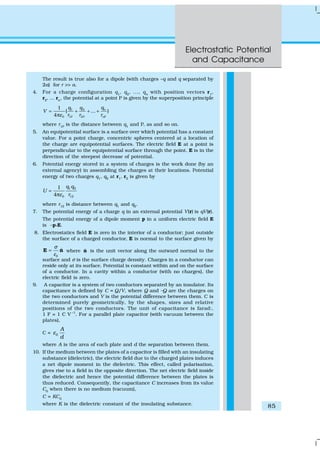 Electrostatic Potential
and Capacitance
85
The result is true also for a dipole (with charges –q and q separated by
2a) for r >> a.
4. For a charge configuration q1
, q2
, ..., qn
with position vectors r1
,
r2
, ... rn
, the potential at a point P is given by the superposition principle
1 2
0 1P 2P P
1
( ... )
4
n
n
qq q
V
r r rε
= + + +
π
where r1P
is the distance between q1
and P, as and so on.
5. An equipotential surface is a surface over which potential has a constant
value. For a point charge, concentric spheres centered at a location of
the charge are equipotential surfaces. The electric field E at a point is
perpendicular to the equipotential surface through the point. E is in the
direction of the steepest decrease of potential.
6. Potential energy stored in a system of charges is the work done (by an
external agency) in assembling the charges at their locations. Potential
energy of two charges q1, q2 at r1, r2 is given by
1 2
0 12
1
4
q q
U
rε
=
π
where r12 is distance between q1 and q2.
7. The potential energy of a charge q in an external potential V(r) is qV(r).
The potential energy of a dipole moment p in a uniform electric field E
is –p.E.
8. Electrostatics field E is zero in the interior of a conductor; just outside
the surface of a charged conductor, E is normal to the surface given by
0
ˆ
σ
ε
=E n where ˆn is the unit vector along the outward normal to the
surface and σ is the surface charge density. Charges in a conductor can
reside only at its surface. Potential is constant within and on the surface
of a conductor. In a cavity within a conductor (with no charges), the
electric field is zero.
9. A capacitor is a system of two conductors separated by an insulator. Its
capacitance is defined by C = Q/V, where Q and –Q are the charges on
the two conductors and V is the potential difference between them. C is
determined purely geometrically, by the shapes, sizes and relative
positions of the two conductors. The unit of capacitance is farad:,
1 F = 1 C V –1
. For a parallel plate capacitor (with vacuum between the
plates),
C = 0
A
d
ε
where A is the area of each plate and d the separation between them.
10. If the medium between the plates of a capacitor is filled with an insulating
substance (dielectric), the electric field due to the charged plates induces
a net dipole moment in the dielectric. This effect, called polarisation,
gives rise to a field in the opposite direction. The net electric field inside
the dielectric and hence the potential difference between the plates is
thus reduced. Consequently, the capacitance C increases from its value
C0
when there is no medium (vacuum),
C = KC0
where K is the dielectric constant of the insulating substance.
 