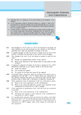 Electrostatic Potential
and Capacitance
87
EXERCISES
2.1 Two charges 5 × 10–8
C and –3 × 10–8
C are located 16 cm apart. At
what point(s) on the line joining the two charges is the electric
potential zero? Take the potential at infinity to be zero.
2.2 A regular hexagon of side 10 cm has a charge 5 µC at each of its
vertices. Calculate the potential at the centre of the hexagon.
2.3 Two charges 2 µC and –2 µC are placed at points A and B 6 cm
apart.
(a) Identify an equipotential surface of the system.
(b) What is the direction of the electric field at every point on this
surface?
2.4 A spherical conductor of radius 12 cm has a charge of 1.6 × 10–7
C
distributed uniformly on its surface. What is the electric field
(a) inside the sphere
(b) just outside the sphere
(c) at a point 18 cm from the centre of the sphere?
2.5 A parallel plate capacitor with air between the plates has a
capacitance of 8 pF (1pF = 10–12
F). What will be the capacitance if
the distance between the plates is reduced by half, and the space
between them is filled with a substance of dielectric constant 6?
2.6 Three capacitors each of capacitance 9 pF are connected in series.
(a) What is the total capacitance of the combination?
(b) What is the potential difference across each capacitor if the
combination is connected to a 120 V supply?
2.7 Three capacitors of capacitances 2 pF, 3 pF and 4 pF are connected
in parallel.
(a) What is the total capacitance of the combination?
(b) Determine the charge on each capacitor if the combination is
connected to a 100 V supply.
2.8 In a parallel plate capacitor with air between the plates, each plate
has an area of 6 × 10–3
m2
and the distance between the plates is 3 mm.
Calculate the capacitance of the capacitor. If this capacitor is
connected to a 100 V supply, what is the charge on each plate of
the capacitor?
5. Potential due to a charge q at its own location is not defined – it is
infinite.
6. In the expression qV (r) for potential energy of a charge q, V (r) is the
potential due to external charges and not the potential due to q. As seen
in point 5, this expression will be ill-defined if V (r) includes potential
due to a charge q itself.
7. A cavity inside a conductor is shielded from outside electrical influences.
It is worth noting that electrostatic shielding does not work the other
way round; that is, if you put charges inside the cavity, the exterior of
the conductor is not shielded from the fields by the inside charges.
 