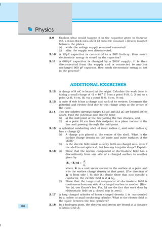 Physics
88
2.9 Explain what would happen if in the capacitor given in Exercise
2.8, a 3 mm thick mica sheet (of dielectric constant = 6) were inserted
between the plates,
(a) while the voltage supply remained connected.
(b) after the supply was disconnected.
2.10 A 12pF capacitor is connected to a 50V battery. How much
electrostatic energy is stored in the capacitor?
2.11 A 600pF capacitor is charged by a 200V supply. It is then
disconnected from the supply and is connected to another
uncharged 600 pF capacitor. How much electrostatic energy is lost
in the process?
ADDITIONAL EXERCISES
2.12 A charge of 8 mC is located at the origin. Calculate the work done in
taking a small charge of –2 × 10–9
C from a point P (0, 0, 3 cm) to a
point Q (0, 4 cm, 0), via a point R (0, 6 cm, 9 cm).
2.13 A cube of side b has a charge q at each of its vertices. Determine the
potential and electric field due to this charge array at the centre of
the cube.
2.14 Two tiny spheres carrying charges 1.5 µC and 2.5 µC are located 30 cm
apart. Find the potential and electric field:
(a) at the mid-point of the line joining the two charges, and
(b) at a point 10 cm from this midpoint in a plane normal to the
line and passing through the mid-point.
2.15 A spherical conducting shell of inner radius r1
and outer radius r2
has a charge Q.
(a) A charge q is placed at the centre of the shell. What is the
surface charge density on the inner and outer surfaces of the
shell?
(b) Is the electric field inside a cavity (with no charge) zero, even if
the shell is not spherical, but has any irregular shape? Explain.
2.16 (a) Show that the normal component of electrostatic field has a
discontinuity from one side of a charged surface to another
given by
2 1
0
ˆ( )
σ
ε
− =E E nC
where ˆn is a unit vector normal to the surface at a point and
σ is the surface charge density at that point. (The direction of
ˆn is from side 1 to side 2.) Hence show that just outside a
conductor, the electric field is σ ˆn /ε0
.
(b) Show that the tangential component of electrostatic field is
continuous from one side of a charged surface to another. [Hint:
For (a), use Gauss’s law. For, (b) use the fact that work done by
electrostatic field on a closed loop is zero.]
2.17 A long charged cylinder of linear charged density λ is surrounded
by a hollow co-axial conducting cylinder. What is the electric field in
the space between the two cylinders?
2.18 In a hydrogen atom, the electron and proton are bound at a distance
of about 0.53 Å:
 