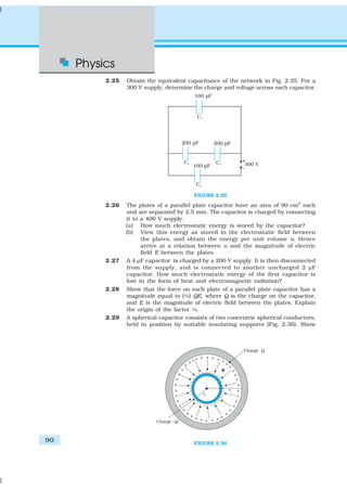Physics
90
2.25 Obtain the equivalent capacitance of the network in Fig. 2.35. For a
300 V supply, determine the charge and voltage across each capacitor.
FIGURE 2.35
2.26 The plates of a parallel plate capacitor have an area of 90 cm2
each
and are separated by 2.5 mm. The capacitor is charged by connecting
it to a 400 V supply.
(a) How much electrostatic energy is stored by the capacitor?
(b) View this energy as stored in the electrostatic field between
the plates, and obtain the energy per unit volume u. Hence
arrive at a relation between u and the magnitude of electric
field E between the plates.
2.27 A 4 µF capacitor is charged by a 200 V supply. It is then disconnected
from the supply, and is connected to another uncharged 2 µF
capacitor. How much electrostatic energy of the first capacitor is
lost in the form of heat and electromagnetic radiation?
2.28 Show that the force on each plate of a parallel plate capacitor has a
magnitude equal to (½) QE, where Q is the charge on the capacitor,
and E is the magnitude of electric field between the plates. Explain
the origin of the factor ½.
2.29 A spherical capacitor consists of two concentric spherical conductors,
held in position by suitable insulating supports (Fig. 2.36). Show
FIGURE 2.36
 