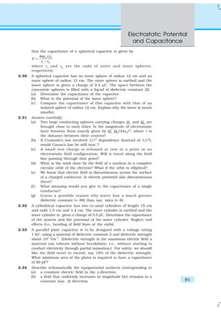 Electrostatic Potential
and Capacitance
91
that the capacitance of a spherical capacitor is given by
0 1 2
1 2
4
–
r r
C
r r
επ
=
where r1
and r2
are the radii of outer and inner spheres,
respectively.
2.30 A spherical capacitor has an inner sphere of radius 12 cm and an
outer sphere of radius 13 cm. The outer sphere is earthed and the
inner sphere is given a charge of 2.5 µC. The space between the
concentric spheres is filled with a liquid of dielectric constant 32.
(a) Determine the capacitance of the capacitor.
(b) What is the potential of the inner sphere?
(c) Compare the capacitance of this capacitor with that of an
isolated sphere of radius 12 cm. Explain why the latter is much
smaller.
2.31 Answer carefully:
(a) Two large conducting spheres carrying charges Q1
and Q2
are
brought close to each other. Is the magnitude of electrostatic
force between them exactly given by Q1
Q2
/4πε0
r2
, where r is
the distance between their centres?
(b) If Coulomb’s law involved 1/r3
dependence (instead of 1/r2
),
would Gauss’s law be still true ?
(c) A small test charge is released at rest at a point in an
electrostatic field configuration. Will it travel along the field
line passing through that point?
(d) What is the work done by the field of a nucleus in a complete
circular orbit of the electron? What if the orbit is elliptical?
(e) We know that electric field is discontinuous across the surface
of a charged conductor. Is electric potential also discontinuous
there?
(f ) What meaning would you give to the capacitance of a single
conductor?
(g) Guess a possible reason why water has a much greater
dielectric constant (= 80) than say, mica (= 6).
2.32 A cylindrical capacitor has two co-axial cylinders of length 15 cm
and radii 1.5 cm and 1.4 cm. The outer cylinder is earthed and the
inner cylinder is given a charge of 3.5 µC. Determine the capacitance
of the system and the potential of the inner cylinder. Neglect end
effects (i.e., bending of field lines at the ends).
2.33 A parallel plate capacitor is to be designed with a voltage rating
1 kV, using a material of dielectric constant 3 and dielectric strength
about 107
Vm–1
. (Dielectric strength is the maximum electric field a
material can tolerate without breakdown, i.e., without starting to
conduct electricity through partial ionisation.) For safety, we should
like the field never to exceed, say 10% of the dielectric strength.
What minimum area of the plates is required to have a capacitance
of 50 pF?
2.34 Describe schematically the equipotential surfaces corresponding to
(a) a constant electric field in the z-direction,
(b) a field that uniformly increases in magnitude but remains in a
constant (say, z) direction,
 