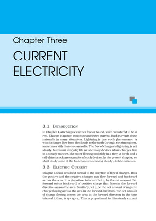 3.1 INTRODUCTION
In Chapter 1, all charges whether free or bound, were considered to be at
rest. Charges in motion constitute an electric current. Such currents occur
naturally in many situations. Lightning is one such phenomenon in
which charges flow from the clouds to the earth through the atmosphere,
sometimes with disastrous results. The flow of charges in lightning is not
steady, but in our everyday life we see many devices where charges flow
in a steady manner, like water flowing smoothly in a river. A torch and a
cell-driven clock are examples of such devices. In the present chapter, we
shall study some of the basic laws concerning steady electric currents.
3.2 ELECTRIC CURRENT
Imagine a small area held normal to the direction of flow of charges. Both
the positive and the negative charges may flow forward and backward
across the area. In a given time interval t, let q+
be the net amount (i.e.,
forward minus backward) of positive charge that flows in the forward
direction across the area. Similarly, let q–
be the net amount of negative
charge flowing across the area in the forward direction. The net amount
of charge flowing across the area in the forward direction in the time
interval t, then, is q = q+– q–. This is proportional to t for steady current
Chapter Three
CURRENT
ELECTRICITY
 
