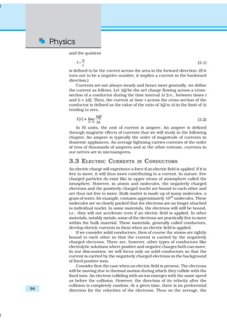 Physics
94
and the quotient
q
I
t
= (3.1)
is defined to be the current across the area in the forward direction. (If it
turn out to be a negative number, it implies a current in the backward
direction.)
Currents are not always steady and hence more generally, we define
the current as follows. Let ∆Q be the net charge flowing across a cross-
section of a conductor during the time interval ∆t [i.e., between times t
and (t + ∆t)]. Then, the current at time t across the cross-section of the
conductor is defined as the value of the ratio of ∆Q to ∆t in the limit of ∆t
tending to zero,
( ) 0
lim
t
Q
I t
t∆ →
∆
≡
∆
(3.2)
In SI units, the unit of current is ampere. An ampere is defined
through magnetic effects of currents that we will study in the following
chapter. An ampere is typically the order of magnitude of currents in
domestic appliances. An average lightning carries currents of the order
of tens of thousands of amperes and at the other extreme, currents in
our nerves are in microamperes.
3.3 ELECTRIC CURRENTS IN CONDUCTORS
An electric charge will experience a force if an electric field is applied. If it is
free to move, it will thus move contributing to a current. In nature, free
charged particles do exist like in upper strata of atmosphere called the
ionosphere. However, in atoms and molecules, the negatively charged
electrons and the positively charged nuclei are bound to each other and
are thus not free to move. Bulk matter is made up of many molecules, a
gram of water, for example, contains approximately 1022
molecules. These
molecules are so closely packed that the electrons are no longer attached
to individual nuclei. In some materials, the electrons will still be bound,
i.e., they will not accelerate even if an electric field is applied. In other
materials, notably metals, some of the electrons are practically free to move
within the bulk material. These materials, generally called conductors,
develop electric currents in them when an electric field is applied.
If we consider solid conductors, then of course the atoms are tightly
bound to each other so that the current is carried by the negatively
charged electrons. There are, however, other types of conductors like
electrolytic solutions where positive and negative charges both can move.
In our discussions, we will focus only on solid conductors so that the
current is carried by the negatively charged electrons in the background
of fixed positive ions.
Consider first the case when no electric field is present. The electrons
will be moving due to thermal motion during which they collide with the
fixed ions. An electron colliding with an ion emerges with the same speed
as before the collision. However, the direction of its velocity after the
collision is completely random. At a given time, there is no preferential
direction for the velocities of the electrons. Thus on the average, the
 