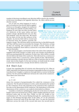 Current
Electricity
95
number of electrons travelling in any direction will be equal to the number
of electrons travelling in the opposite direction. So, there will be no net
electric current.
Let us now see what happens to such a
piece of conductor if an electric field is applied.
To focus our thoughts, imagine the conductor
in the shape of a cylinder of radius R (Fig. 3.1).
Suppose we now take two thin circular discs
of a dielectric of the same radius and put
positive charge +Q distributed over one disc
and similarly –Q at the other disc. We attach
the two discs on the two flat surfaces of the
cylinder. An electric field will be created and
is directed from the positive towards the
negative charge. The electrons will be accelerated due to this field towards
+Q. They will thus move to neutralise the charges. The electrons, as long
as they are moving, will constitute an electric current. Hence in the
situation considered, there will be a current for a very short while and no
current thereafter.
We can also imagine a mechanism where the ends of the cylinder are
supplied with fresh charges to make up for any charges neutralised by
electrons moving inside the conductor. In that case, there will be a steady
electric field in the body of the conductor. This will result in a continuous
current rather than a current for a short period of time. Mechanisms,
which maintain a steady electric field are cells or batteries that we shall
study later in this chapter. In the next sections, we shall study the steady
current that results from a steady electric field in conductors.
3.4 OHM’S LAW
A basic law regarding flow of currents was discovered by G.S. Ohm in
1828, long before the physical mechanism responsible for flow of currents
was discovered. Imagine a conductor through which a current I is flowing
and let V be the potential difference between the ends of the conductor.
Then Ohm’s law states that
V ∝ I
or, V = R I (3.3)
where the constant of proportionality R is called the resistance of the
conductor. The SI units of resistance is ohm, and is denoted by the symbol
Ω. The resistance R not only depends on the material of the conductor
but also on the dimensions of the conductor. The dependence of R on the
dimensions of the conductor can easily be determined as follows.
Consider a conductor satisfying Eq. (3.3) to be in the form of a slab of
length l and cross sectional area A [Fig. 3.2(a)]. Imagine placing two such
identical slabs side by side [Fig. 3.2(b)], so that the length of the
combination is 2l. The current flowing through the combination is the
same as that flowing through either of the slabs. If V is the potential
difference across the ends of the first slab, then V is also the potential
difference across the ends of the second slab since the second slab is
FIGURE 3.1 Charges +Q and –Q put at the ends
of a metallic cylinder. The electrons will drift
because of the electric field created to
neutralise the charges. The current thus
will stop after a while unless the charges +Q
and –Q are continuously replenished.
FIGURE 3.2
Illustrating the
relation R = ρl/A for
a rectangular slab
of length l and area
of cross-section A.
 