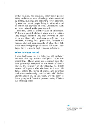 7
of the country. For example, today most people
living in the Andaman Islands get their own food
by fishing, hunting, and collecting forest produce.
By contrast, most people living in cities depend
on others for supplies of food. Differences such
as these existed in the past as well.
Besides, there is another kind of difference.
We know a great deal about kings and the battles
they fought because they kept records of their
victories. Generally, ordinary people such as
hunters, fishing folk, gatherers, farmers or
herders did not keep records of what they did.
While archaeology helps us to find out about their
lives, there is much that remains unknown.
What do dates mean?
If somebody asks you the date, you will probably
mention the day, month and year, 2000 and
something. These years are counted from the
date generally assigned to the birth of Jesus
Christ, the founder of Christianity. So, 2000
means 2000 years after the birth of Christ. All
dates before the birth of Christ are counted
backwards and usually have the letters BC (Before
Christ) added on. In this book, we will refer to
dates going back from the present, using 2000 as
our starting point.
WHAT, WHERE, HOW
AND WHEN?
 