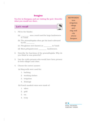 97
Imagine
You live in Barygaza and are visiting the port. Describe
what you would see there.
Let’s recall
1. Fill in the blanks:
(a) ————————
was a word used for large landowners
in Tamil.
(b) The gramabhojaka often got his land cultivated
by the ————————
(c) Ploughmen were known as ————————
in Tamil.
(d) Most grihapatis were ————————
landowners.
2. Describe the functions of the gramabhojaka. Why do
you think he was powerful?
3. List the crafts persons who would have been present
in both villages and cities.
4. Choose the correct answer:
(a) Ring wells were used for:
1. bathing
2. washing clothes
3. irrigation
4. drainage
(b) Punch marked coins were made of:
1. silver
2. gold
3. tin
4. ivory
KEYWORDS
iron
irrigation
village
port
ring well
city
shreni
Sangam
VITAL VILLAGES,
THRIVING TOWNS
 