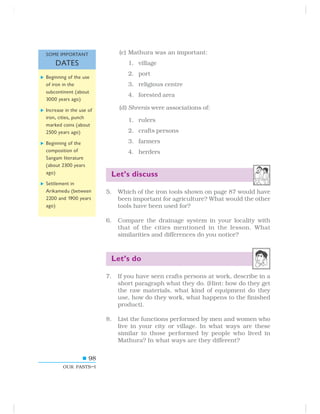 98
OUR PASTS–I
(c) Mathura was an important:
1. village
2. port
3. religious centre
4. forested area
(d) Shrenis were associations of:
1. rulers
2. crafts persons
3. farmers
4. herders
Let’s discuss
5. Which of the iron tools shown on page 87 would have
been important for agriculture? What would the other
tools have been used for?
6. Compare the drainage system in your locality with
that of the cities mentioned in the lesson. What
similarities and differences do you notice?
Let’s do
7. If you have seen crafts persons at work, describe in a
short paragraph what they do. (Hint: how do they get
the raw materials, what kind of equipment do they
use, how do they work, what happens to the finished
product).
8. List the functions performed by men and women who
live in your city or village. In what ways are these
similar to those performed by people who lived in
Mathura? In what ways are they different?
Beginning of the use
of iron in the
subcontinent (about
3000 years ago)
Increase in the use of
iron, cities, punch
marked coins (about
2500 years ago)
Beginning of the
composition of
Sangam literature
(about 2300 years
ago)
Settlement in
Arikamedu (between
2200 and 1900 years
ago)
SOME IMPORTANT
DATES
 